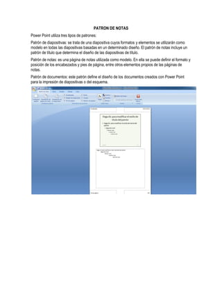 PATRON DE NOTAS
Power Point utiliza tres tipos de patrones:
Patrón de diapositivas: se trata de una diapositiva cuyos formatos y elementos se utilizarán como
modelo en todas las diapositivas basadas en un determinado diseño. El patrón de notas incluye un
patrón de título que determina el diseño de las diapositivas de título.
Patrón de notas: es una página de notas utilizada como modelo. En ella se puede definir el formato y
posición de los encabezados y pies de página, entre otros elementos propios de las páginas de
notas.
Patrón de documentos: este patrón define el diseño de los documentos creados con Power Point
para la impresión de diapositivas o del esquema.
 