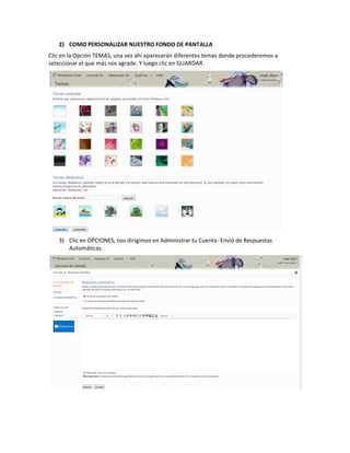 2) COMO PERSONALIZAR NUESTRO FONDO DE PANTALLA
Clic en la Opción TEMAS, una vez ahí aparecerán diferentes temas donde procederemos a
seleccionar el que más nos agrade. Y luego clic en GUARDAR.




   3) Clic en OPCIONES, nos dirigimos en Administrar tu Cuenta- Envió de Respuestas
      Automáticas.
 