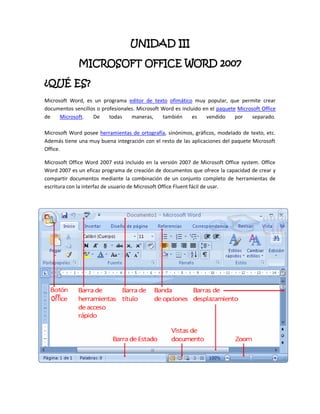 UNIDAD III

              MICROSOFT OFFICE WORD 2007

¿QUÉ ES?
Microsoft Word, es un programa editor de texto ofimático muy popular, que permite crear
documentos sencillos o profesionales. Microsoft Word es incluido en el paquete Microsoft Office
de    Microsoft.   De     todas    maneras,     también     es    vendido     por   separado.

Microsoft Word posee herramientas de ortografía, sinónimos, gráficos, modelado de texto, etc.
Además tiene una muy buena integración con el resto de las aplicaciones del paquete Microsoft
Office.

Microsoft Office Word 2007 está incluido en la versión 2007 de Microsoft Office system. Office
Word 2007 es un eficaz programa de creación de documentos que ofrece la capacidad de crear y
compartir documentos mediante la combinación de un conjunto completo de herramientas de
escritura con la interfaz de usuario de Microsoft Office Fluent fácil de usar.
 