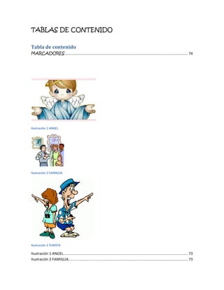 TABLAS DE CONTENIDO

Tabla de contenido
MARCADORES .................................................................................................................... 74




Ilustración 1 ANGEL




Ilustración 2 FAMIGLIA




Ilustración 3 TURISTA

Ilustración 1 ANGEL...................................................................................................................... 73
Ilustración 2 FAMIGLIA ................................................................................................................. 73
 
