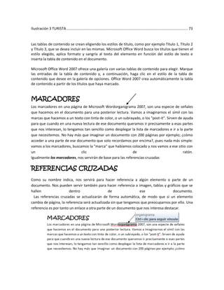 Ilustración 3 TURISTA ................................................................................................................... 73


Las tablas de contenido se crean eligiendo los estilos de título, como por ejemplo Título 1, Título 2
y Título 3, que se desea incluir en las mismas. Microsoft Office Word busca los títulos que tienen el
estilo elegido, aplica formato y sangría al texto del elemento en función del estilo de texto e
inserta la tabla de contenido en el documento.

Microsoft Office Word 2007 ofrece una galería con varias tablas de contenido para elegir. Marque
las entradas de la tabla de contenido y, a continuación, haga clic en el estilo de la tabla de
contenido que desee en la galería de opciones. Office Word 2007 crea automáticamente la tabla
de contenido a partir de los títulos que haya marcado.


MARCADORES
Los marcadores en una página de Microsoft Wordorganigrama 2007, son una especie de señales
que hacemos en el documento para una posterior lectura. Vamos a imaginarnos el símil con las
marcas que hacemos a un texto con tinta de color, o un subrayado, o los "post-it". Sirven de ayuda
para que cuando en una nueva lectura de ese documento queramos ir precisamente a esas partes
que nos interesan, lo tengamos tan sencillo como desplegar la lista de marcadores e ir a la parte
que necesitemos. No hay más que imaginar un documento con 200 páginas por ejemplo; ¿cómo
acceder a una parte de ese documento que solo recordamos por encima?, pues nada más simple:
vamos a los marcadores, buscamos la "marca" que habíamos colocado y nos vamos a ese sitio con
un                           clic                            de                              ratón.
Igualmente los marcadores, nos servirán de base para las referencias cruzadas

REFERENCIAS CRUZADAS
Como su nombre indica, nos servirá para hacer referencia a algún elemento o parte de un
documento. Nos pueden servir también para hacer referencia a imagen, tablas y gráficos que se
hallen                 dentro                   de               ese                 documento.
  Las referencias cruzadas se actualizarán de forma automática, de modo que si un elemento
cambia de página, la referencia será actualizada sin que tengamos que preocuparnos por ello. Una
referencia es por tanto un enlace a otra parte de un documento que nos interesa destacar.
 
