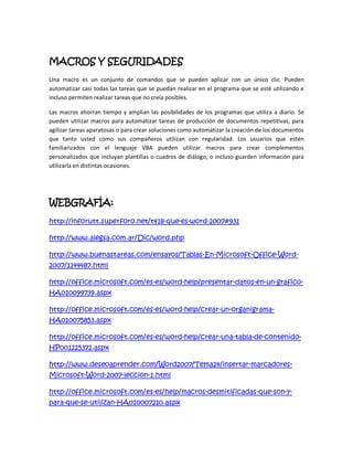 MACROS Y SEGURIDADES
Una macro es un conjunto de comandos que se pueden aplicar con un único clic. Pueden
automatizar casi todas las tareas que se puedan realizar en el programa que se esté utilizando e
incluso permiten realizar tareas que no creía posibles.

Las macros ahorran tiempo y amplían las posibilidades de los programas que utiliza a diario. Se
pueden utilizar macros para automatizar tareas de producción de documentos repetitivas, para
agilizar tareas aparatosas o para crear soluciones como automatizar la creación de los documentos
que tanto usted como sus compañeros utilizan con regularidad. Los usuarios que estén
familiarizados con el lenguaje VBA pueden utilizar macros para crear complementos
personalizados que incluyan plantillas o cuadros de diálogo, o incluso guarden información para
utilizarla en distintas ocasiones.




WEBGRAFÍA:
http://inforutt.superforo.net/t418-que-es-word-2007#931

http://www.alegsa.com.ar/Dic/word.php

http://www.buenastareas.com/ensayos/Tablas-En-Microsoft-Office-Word-
2007/1144487.html

http://office.microsoft.com/es-es/word-help/presentar-datos-en-un-grafico-
HA010099739.aspx

http://office.microsoft.com/es-es/word-help/crear-un-organigrama-
HA010075853.aspx

http://office.microsoft.com/es-es/word-help/crear-una-tabla-de-contenido-
HP001225372.aspx

http://www.deseoaprender.com/Word2007/Tema24/insertar-marcadores-
Microsoft-Word-2007-leccion-1.html

http://office.microsoft.com/es-es/help/macros-desmitificadas-que-son-y-
para-que-se-utilizan-HA010007210.aspx
 