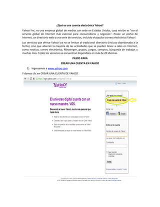 ¿Qué es una cuenta electrónica Yahoo?
Yahoo! Inc. es una empresa global de medios con sede en Estados Unidos, cuya misión es "ser el
servicio global de Internet más esencial para consumidores y negocios". Posee un portal de
Internet, un directorio web y una serie de servicios, incluido el popular correo electrónico Yahoo!.
Los servicios que ofrece Yahoo! ya no se limitan al tradicional directorio (incluso abandonado a la
fecha), sino que abarcan la mayoría de las actividades que se pueden llevar a cabo en Internet,
como noticias, correo electrónico, Messenger, grupos, juegos, compras, búsqueda de trabajos y
muchas más. Todos los servicios se encuentran disponibles en más de 20 idiomas.
                                           PASOS PARA
                                 CREAR UNA CUENTA EN YAHOO
    1) Ingresamos a www.yahoo.com
Y damos clic en CREAR UNA CUENTA DE YAHOO
 