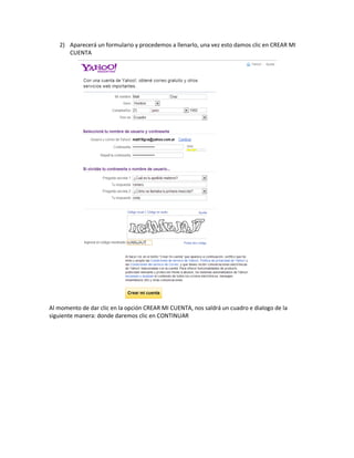 2) Aparecerá un formulario y procedemos a llenarlo, una vez esto damos clic en CREAR MI
      CUENTA




Al momento de dar clic en la opción CREAR MI CUENTA, nos saldrá un cuadro e dialogo de la
siguiente manera: donde daremos clic en CONTINUAR
 
