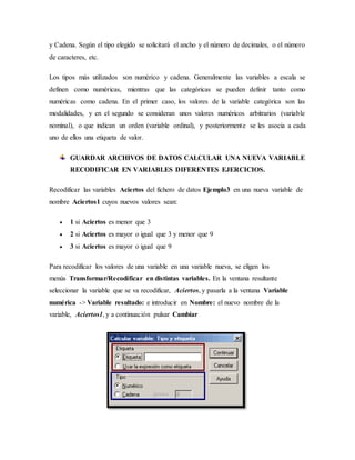 y Cadena. Según el tipo elegido se solicitará el ancho y el número de decimales, o el número
de caracteres, etc.
Los tipos más utilizados son numérico y cadena. Generalmente las variables a escala se
definen como numéricas, mientras que las categóricas se pueden definir tanto como
numéricas como cadena. En el primer caso, los valores de la variable categórica son las
modalidades, y en el segundo se consideran unos valores numéricos arbitrarios (variable
nominal), o que indican un orden (variable ordinal), y posteriormente se les asocia a cada
uno de ellos una etiqueta de valor.
GUARDAR ARCHIVOS DE DATOS CALCULAR UNA NUEVA VARIABLE
RECODIFICAR EN VARIABLES DIFERENTES EJERCICIOS.
Recodificar las variables Aciertos del fichero de datos Ejemplo3 en una nueva variable de
nombre Aciertos1 cuyos nuevos valores sean:
 1 si Aciertos es menor que 3
 2 si Aciertos es mayor o igual que 3 y menor que 9
 3 si Aciertos es mayor o igual que 9
Para recodificar los valores de una variable en una variable nueva, se eligen los
menús Transformar/Recodificar en distintas variables. En la ventana resultante
seleccionar la variable que se va recodificar, Aciertos, y pasarla a la ventana Variable
numérica -> Variable resultado: e introducir en Nombre: el nuevo nombre de la
variable, Aciertos1, y a continuación pulsar Cambiar
 