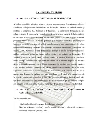 ANÁLISIS UNIVARIADO
ANÁLISIS UNIVARIADO DE VARIABLES CUALITATIVAS
Al realizar un análisis univariado nos concentramos en cada variable de modo independiente.
Usualmente trabajamos con distribuciones de frecuencias, medidas de tendencia central y
medidas de dispersión. 2.2. Distribución de frecuencias La distribución de frecuencias nos
indica el número de casos que hay en cada categoría de la variable. A partir de dichos valores,
en una tabla de frecuencias, se calcula el porcentaje (respecto del total de observaciones),
porcentaje válido (excluido los valores perdidos) y el porcentaje acumulado (porcentaje de
la primera categoría, luego éste más el de la segunda categoría y así sucesivamente). Se aplica
para variables nominales, ordinales y en cierto tipo de variables intervalares (por ejemplo, en
escalas Likert). Además de la tabla de frecuencias también es posible hacer representaciones
gráficas tales como: gráfico de barras, gráfico circular o un polígono de frecuencias. 2.3
Medidas de tendencia central: media, mediana y moda Las medidas de tendencia central dan
cuenta del tipo de distribución que tienen los valores de la variable respecto de un valor
típico, o puntuación central, a partir del cual se agrupan. Se calculan para variables medidas
a nivel nominal, ordinal y en algunas intervalares (por ejemplo, en escalas Likert). La media
o promedio corresponde a la suma de todas las puntuaciones de la variable dividida por el
número total de casos. La mediana es el valor que divide por la mitad a las puntuaciones de
la variable: los que están por debajo de éste y los que están por encima. Es decir, es el valor
que divide en dos mitades a las observaciones. La moda es el valor que más que más se repite
del conjunto de observaciones, pudiendo haber más de una moda (bimodal o multimodal).
ANÁLISIS UNIVARIADO DE VARIABLES CUANTITATIVAS
CONTINUAS EJERCICIOS
Variables cuantitativas
 edad en años (discreta), número de embarazos (discreta)
 Nivel de colesterol (continua), tensión arterial (continua), número de accidentes
vasculares cerebrales (discreta), etc.
 