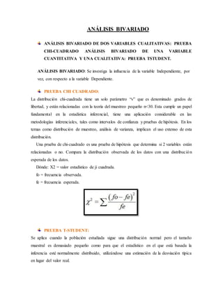 ANÁLISIS BIVARIADO
ANÁLISIS BIVARIADO DE DOS VARIABLES CUALITATIVAS: PRUEBA
CHI-CUADRADO ANÁLISIS BIVARIADO DE UNA VARIABLE
CUANTITATIVA Y UNA CUALITATIVA: PRUEBA TSTUDENT.
ANÁLISIS BIVARIADO: Se investiga la influencia de la variable Independiente, por
vez, con respecto a la variable Dependiente.
PRUEBA CHI CUADRADO:
La distribución chi-cuadrada tiene un solo parámetro “v” que es denominado grados de
libertad, y están relacionadas con la teoría del muestreo pequeño n<30. Esta cumple un papel
fundamental en la estadística inferencial, tiene una aplicación considerable en las
metodologías inferenciales, tales como intervalos de confianza y pruebas de hipótesis. En los
temas como distribución de muestreo, análisis de varianza, implican el uso extenso de esta
distribución.
Una prueba de chi-cuadrado es una prueba de hipótesis que determina si 2 variables están
relacionadas o no. Compara la distribución observada de los datos con una distribución
esperada de los datos.
Dónde: X2 = valor estadístico de ji cuadrada.
fo = frecuencia observada.
fe = frecuencia esperada.
PRUEBA T-STUDENT:
Se aplica cuando la población estudiada sigue una distribución normal pero el tamaño
muestral es demasiado pequeño como para que el estadístico en el que está basada la
inferencia esté normalmente distribuido, utilizándose una estimación de la desviación típica
en lugar del valor real.
 