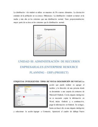 La distribución t de student se utiliza en muestras de 30 o menos elementos. La desviación
estándar de la población no se conoce. Diferencias: La distribución t student es menor en la
media y más alta en los extremos que una distribución normal. Tiene proporcionalmente
mayor parte de su área en los extremos que la distribución normal.
ETIQUETAS INTELIGENTES TIPOS DE VISTAS DESCRIPCIÓN DE VISTASUna
acción que puede realizar es agregar el
nombre y la dirección de una persona desde
su documento a una carpeta de contactos de
Microsoft Outlook. Conla etiqueta inteligente
no es necesario copiar la información en
Word, iniciar Outlook y, a continuación,
pegar la información en Outlook. En su lugar,
basta con hacer clic en una etiqueta inteligente
y seleccionar la acción Agregar a Contactos. Aparecerá el cuadro de diálogo Nuevo
UNIDAD III: ADMINISTRACIÓN DE RECURSOS
EMPRESARIALES (ENTERPRISE RESOURCE
PLANNING – ERP) (PROJECT)
 