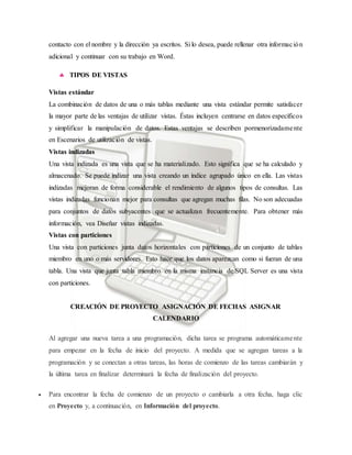 contacto con el nombre y la dirección ya escritos. Si lo desea, puede rellenar otra información
adicional y continuar con su trabajo en Word.
 TIPOS DE VISTAS
Vistas estándar
La combinación de datos de una o más tablas mediante una vista estándar permite satisfacer
la mayor parte de las ventajas de utilizar vistas. Éstas incluyen centrarse en datos específicos
y simplificar la manipulación de datos. Estas ventajas se describen pormenorizadamente
en Escenarios de utilización de vistas.
Vistas indizadas
Una vista indizada es una vista que se ha materializado. Esto significa que se ha calculado y
almacenado. Se puede indizar una vista creando un índice agrupado único en ella. Las vistas
indizadas mejoran de forma considerable el rendimiento de algunos tipos de consultas. Las
vistas indizadas funcionan mejor para consultas que agregan muchas filas. No son adecuadas
para conjuntos de datos subyacentes que se actualizan frecuentemente. Para obtener más
información, vea Diseñar vistas indizadas.
Vistas con particiones
Una vista con particiones junta datos horizontales con particiones de un conjunto de tablas
miembro en uno o más servidores. Esto hace que los datos aparezcan como si fueran de una
tabla. Una vista que junta tabla miembro en la misma instancia de SQL Server es una vista
con particiones.
CREACIÓN DE PROYECTO ASIGNACIÓN DE FECHAS ASIGNAR
CALENDARIO
Al agregar una nueva tarea a una programación, dicha tarea se programa automáticamente
para empezar en la fecha de inicio del proyecto. A medida que se agregan tareas a la
programación y se conectan a otras tareas, las horas de comienzo de las tareas cambiarán y
la última tarea en finalizar determinará la fecha de finalización del proyecto.
 Para encontrar la fecha de comienzo de un proyecto o cambiarla a otra fecha, haga clic
en Proyecto y, a continuación, en Información del proyecto.
 