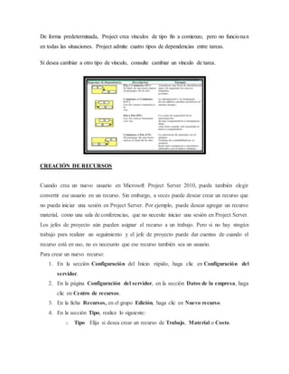 De forma predeterminada, Project crea vínculos de tipo fin a comienzo, pero no funcionan
en todas las situaciones. Project admite cuatro tipos de dependencias entre tareas.
Si desea cambiar a otro tipo de vínculo, consulte cambiar un vínculo de tarea.
CREACIÓN DE RECURSOS
Cuando crea un nuevo usuario en Microsoft Project Server 2010, puede también elegir
convertir ese usuario en un recurso. Sin embargo, a veces puede desear crear un recurso que
no pueda iniciar una sesión en Project Server. Por ejemplo, puede desear agregar un recurso
material, como una sala de conferencias, que no necesite iniciar una sesión en Project Server.
Los jefes de proyecto aún pueden asignar el recurso a un trabajo. Pero si no hay ningún
trabajo para realizar un seguimiento y el jefe de proyecto puede dar cuentas de cuando el
recurso está en uso, no es necesario que ese recurso también sea un usuario.
Para crear un nuevo recurso:
1. En la sección Configuración del Inicio rápido, haga clic en Configuración del
servidor.
2. En la página Configuración del servidor, en la sección Datos de la empresa, haga
clic en Centro de recursos.
3. En la ficha Recursos, en el grupo Edición, haga clic en Nuevo recurso.
4. En la sección Tipo, realice lo siguiente:
o Tipo Elija si desea crear un recurso de Trabajo, Material o Costo.
 