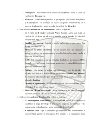 o Presupuesto Si el recurso es un recurso de presupuesto, active la casilla de
verificación Presupuesto.
o Genérico Si el recurso es genérico, lo que significa que lo usará para planear
y lo reemplazará con al menos un recurso designado posteriormente en el
proceso de planeación, active la casilla de verificación Genérico.
5. En la sección Información de identificación, realice lo siguiente:
o El recurso puede iniciar sesión en Project Server Active esta casilla de
verificación si desea que el recurso también sea un usuario de Microsoft
Project Web App.
o Nombre para mostrar Escriba el nombre del recurso en este cuadro. Este
campo es obligatorio.
o Dirección de correo electrónico Si este recurso tiene una dirección de
correo electrónico que se desea asociar con el trabajo del proyecto, escriba la
dirección en este cuadro.
o EDR Si la organización usa una estructura detallada de los recursos (EDR),
haga clic en el botón junto a este campo y seleccione el código EDR apropiado
para este recurso en la lista.
o Iniciales Este campo se rellena automáticamente con las iniciales del
recurso, con base en el nombre escrito en el cuadro Nombre para mostrar.
Si desea usar otras iniciales para hacer referencia a este recurso, escríbalas en
el cuadro Iniciales.
o Nombre de hipervínculo Si este recurso tiene un sitio web asociado, escriba
el nombre de ese sitio en este cuadro.
o Dirección URL de hipervínculo Si este recurso tiene un sitio web asociado,
escriba la dirección URL de ese sitio en este cuadro.
6. En la sección Atributos de asignación, realice lo siguiente:
o El recurso puede redistribuirse Si desea permitir que los jefes de proyecto
equilibren la carga de trabajo de este recurso según la disponibilidad y las
asignaciones (redistribución), active esta casilla de verificación.
o Calendario base Elija el calendario que represente más estrechamente la
disponibilidad general de este recurso. Por ejemplo, si la organización tiene
 