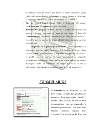 un calendario base que incluye días festivos o eventos específicos, puede
establecerlo como calendario del recurso y el trabajo asignado a este recurso
se programará alrededor de los días no laborables del calendario.
o Tipo de reserva predeterminado Elija si desea que este recurso
esté Confirmado o Propuesto al asignar el trabajo.
o Administrador del parte de horas Escriba el nombre de la persona que
aprueba o rechaza los partes de horas de este recurso o haga clic
en Examinar para seleccionar el administrador del parte de horas de una lista.
Es posible que los recursos no tengan administradores del parte de horas
independientes.
o Propietario de asignación predeterminado Escriba el nombre de la
persona que aprueba o rechaza el progreso de la tarea de este recurso o haga
clic en Examinar para seleccionar el propietario de asignación de una lista.
Es posible que los recursos no tengan propietarios de asignación
independientes. Por ejemplo, si el recurso es una sala de conferencias y el jefe
de proyecto realiza un seguimiento del tiempo que se usa la sala de
conferencias, el propietario de asignación puede ser el jefe de proyecto.
FORMULARIOS
Un formulario es un documento, ya sea
físico o digital, diseñado para que el usuario
introduzca datos estructurados (nombres,
apellidos, dirección,fecha, etc.) en las zonas
correspondientes, para ser almacenados y
procesados posteriormente. Esto ayuda a que
diferentes instancias, registren datos
personales de la persona que los llena para
 