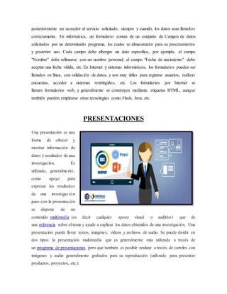 posteriormente ser acreedor al servicio solicitado, siempre y cuando, los datos sean llenados
correctamente. En informática, un formulario consta de un conjunto de Campos de datos
solicitados por un determinado programa, los cuales se almacenarán para su procesamiento
y posterior uso. Cada campo debe albergar un dato específico, por ejemplo, el campo
"Nombre" debe rellenarse con un nombre personal; el campo "Fecha de nacimiento" debe
aceptar una fecha válida, etc. En Internet y sistemas informáticos, los formularios pueden ser
llenados en línea, con validación de datos, y son muy útiles para registrar usuarios, realizar
encuestas, acceder a sistemas restringidos, etc. Los formularios por Internet se
llaman formularios web, y generalmente se construyen mediante etiquetas HTML, aunque
también pueden emplearse otras tecnologías como Flash, Java, etc.
PRESENTACIONES
Una presentación es una
forma de ofrecer y
mostrar información de
datos y resultados de una
investigación. Es
utilizado, generalmente,
como apoyo para
expresar los resultados
de una investigación
pues con la presentación
se dispone de un
contenido multimedia (es decir cualquier apoyo visual o auditivo) que de
una referencia sobre el tema y ayude a explicar los datos obtenidos de una investigación. Una
presentación puede llevar textos, imágenes, vídeos y archivos de audio. Se puede dividir en
dos tipos: la presentación multimedia que es generalmente más utilizada a través de
un programa de presentaciones pero que también es posible realizar a través de carteles con
imágenes y audio generalmente grabados para su reproducción (utilizado para presentar
productos, proyectos, etc.).
 