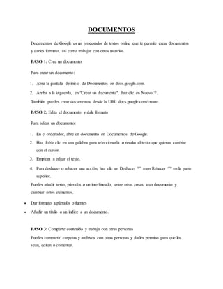 DOCUMENTOS
Documentos de Google es un procesador de textos online que te permite crear documentos
y darles formato, así como trabajar con otros usuarios.
PASO 1: Crea un documento
Para crear un documento:
1. Abre la pantalla de inicio de Documentos en docs.google.com.
2. Arriba a la izquierda, en "Crear un documento", haz clic en Nuevo .
También puedes crear documentos desde la URL docs.google.com/create.
PASO 2: Edita el documento y dale formato
Para editar un documento:
1. En el ordenador, abre un documento en Documentos de Google.
2. Haz doble clic en una palabra para seleccionarla o resalta el texto que quieras cambiar
con el cursor.
3. Empieza a editar el texto.
4. Para deshacer o rehacer una acción, haz clic en Deshacer o en Rehacer en la parte
superior.
Puedes añadir texto, párrafos o un interlineado, entre otras cosas, a un documento y
cambiar estos elementos.
 Dar formato a párrafos o fuentes
 Añadir un título o un índice a un documento.
PASO 3: Comparte contenido y trabaja con otras personas
Puedes compartir carpetas y archivos con otras personas y darles permiso para que los
vean, editen o comenten.
 