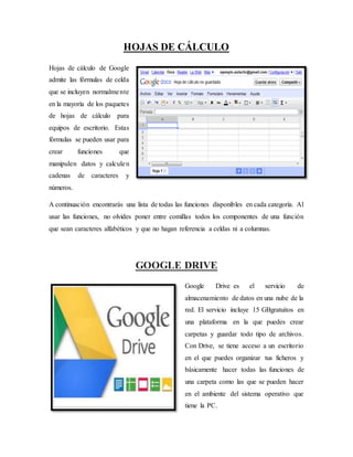HOJAS DE CÁLCULO
Hojas de cálculo de Google
admite las fórmulas de celda
que se incluyen normalmente
en la mayoría de los paquetes
de hojas de cálculo para
equipos de escritorio. Estas
fórmulas se pueden usar para
crear funciones que
manipulen datos y calculen
cadenas de caracteres y
números.
A continuación encontrarás una lista de todas las funciones disponibles en cada categoría. Al
usar las funciones, no olvides poner entre comillas todos los componentes de una función
que sean caracteres alfabéticos y que no hagan referencia a celdas ni a columnas.
GOOGLE DRIVE
Google Drive es el servicio de
almacenamiento de datos en una nube de la
red. El servicio incluye 15 GBgratuitos en
una plataforma en la que puedes crear
carpetas y guardar todo tipo de archivos.
Con Drive, se tiene acceso a un escritorio
en el que puedes organizar tus ficheros y
básicamente hacer todas las funciones de
una carpeta como las que se pueden hacer
en el ambiente del sistema operativo que
tiene la PC.
 