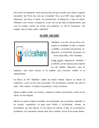 Este servicio de alojamiento nació como una idea en la que se podían crear, editar y compartir
documentos tipo Word .doc a los que se denominó Docs, en el 2007, luego surgirían las
aplicaciones para hacer lo mismo con presentaciones de diapositivas y hojas de cálculo.
Finalmente estos servicios se integrarían en uno solo con una nube de almacenamiento para
crear un completo entorno que serviría para administrar no solo los documentos, sino
cualquier tipo de archivo incluso multimedia.
SLIDE SHARE
SlideShare es un sitio web que ofrece a los
usuarios la posibilidad de subir y compartir
en público o en privado presentaciones de
diapositivas en PowerPoint, documentos de
Word, Open Office, PDF, Portafolios.
El sitio web fue originalmente destinado a
ser utilizado por las empresas para compartir
con más facilidad diapositivas entre los
empleados, pero desde entonces se ha ampliado para convertirse también en un
entretenimiento.
En febrero de 2011 SlideShare añadió una función llamada Zipcasts un sistema de
conferencia a través de web social que permite a los presentadores transmitir una señal de
audio / vídeo mientras se conduce la presentación a través de Internet.
Zipcasts también permite a los usuarios comunicarse durante la presentación a través de una
función de chat integrada.
Zipcasts no soporta compartir la pantalla con el presentador, una característica disponible en
los servicios competidores de pago como WebEx y GoToMeeting. Además, los
presentadores que usan Zipcasts no son capaces de controlar el flujo de la presentación,
permitiendo a los espectadores navegar hacia atrás y adelante a través de las propias láminas.
 
