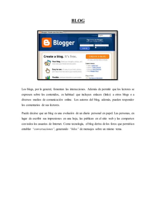 BLOG
Los blogs, por lo general, fomentan las interacciones. Además de permitir que los lectores se
expresen sobre los contenidos, es habitual que incluyan enlaces (links) a otros blogs o a
diversos medios de comunicación online. Los autores del blog, además, pueden responder
los comentarios de sus lectores.
Puede decirse que un blog es una evolución de un diario personal en papel. Las personas, en
lugar de escribir sus impresiones en una hoja, las publican en el sitio web y las comparten
con todos los usuarios de Internet. Como tecnología, el blog deriva de los foros que permitían
entablar “conversaciones”, generando “hilos” de mensajes sobre un mismo tema.
 