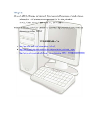 Bibliografía
Microsoft. (2018). Obtenido de Microsoft: https://support.office.com/es-es/article/obtener-
informaci%C3%B3n-sobre-la-vista-presentaci%C3%B3n-y-la-vista-
dise%C3%B1o-6a67e214-56fe-47bb-ae73-0f1d1aa6f378
Whitney, n. (2001). techlandia. Obtenido de techlandia: https://techlandia.com/validacion-
datos-access-hechos_367562/
WEB-BIBLIOGRAFÍA.
 http://www.hrc.es/bioest/Introducion_ch.html
 http://www.fabis.org/html/archivos/docuweb/contraste_hipotesis_2r.pdf
 http://scielo.isciii.es/scielo.php?script=sci_arttext&pid=S0034-79732001000400008
 