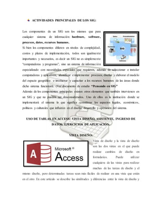 ACTIVIDADES PRINCIPALES DE LOS SIG:
Los componentes de un SIG son los mismos que para
cualquier sistema de información: hardware, software,
procesos, datos, recursos humanos.
Si bien los componentes difieren en niveles de complejidad,
costos y plazos de implementación, todos son igualmente
importantes y necesarios, es decir un SIG no es simplemente
“computadoras y programas”, sino un sistema de información
especializado con necesidades especiales que requieren, además de seleccionar e instalar
computadoras y aplicativos, identificar e implementar procesos, diseñar y elaborar el modelo
del espacio geográfico e involucrar y capacitar a los recursos humanos de las áreas donde
dicho sistema funcionará. (Ver documento de estudio “Pensando en SIG”
Además de los componentes principales existen otros elementos que también intervienen en
un SIG y que no pueden ser desconsiderados. Uno de ellos es la institución donde se
implementará el sistema lo que significa considerar los aspectos legales, económicos,
políticos y culturales que influirán en el diseño, desarrollo y operación del sistema.
USO DE TABLAS EN ACCESS: VISTA DISEÑO, ASISTENTE, INGRESO DE
DATOS, EJERCICIOS DE APLICACIÓN.
VISTA DISEÑO:
Vista de diseño y la vista de diseño
son las dos vistas en el que puede
realizar cambios de diseño en
formularios. Puede utilizar
cualquiera de las vistas para realizar
muchas de las tareas de diseño y el
mismo diseño, pero determinadas tareas sean más fáciles de realizar en una vista que están
en el otro. En este artículo se describe las similitudes y diferencias entre la vista de diseño y
 