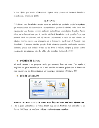 la vista Diseño y se muestra cómo realizar algunas tareas comunes de diseño de formulario
en cada vista. (Microsoft, 2018)
ASISTENTE:
El Asistente para formularios permite crear una variedad de resultados según las opciones
que se seleccionen. En consecuencia, recomendamos ejecutar el asistente varias veces para
experimentar con distintas opciones cada vez, hasta obtener los resultados deseados. Access
ofrece varias herramientas para la creación rápida de formularios en la pestaña Crear, que
permiten crear un formulario con un solo clic. No obstante, si desea ser más selectivo en
relación con los campos que aparecerán en el formulario, puede usar el Asistente para
formularios. El asistente también permite definir cómo se agruparán y ordenarán los datos;
asimismo, puede usar campos de más de una tabla o consulta, siempre y cuando defina
previamente las relaciones entre las tablas y las consultas. (Microsoft, 2018)
INGRESO DE DATOS:
Microsoft Access es un programa usado para construir bases de datos. Para ayudar a
asegurarte de que la información de tu base de datos sea exacta, puedes usar la validación
para prevenir que los datos se ingresen en los campos incorrectos. (Whitney, 2001)
USO DE CONSULTAS
CREAR UNA CONSULTA EN VISTA DISEÑO, UTILIZACIÓN DEL ASISTENTE.
1. En el grupo Consultas de la pestaña Crear, haga clic en Asistente para consultas. Si usa
Access 2007, haga clic en Crear > Otros > Asistente para consultas.
 