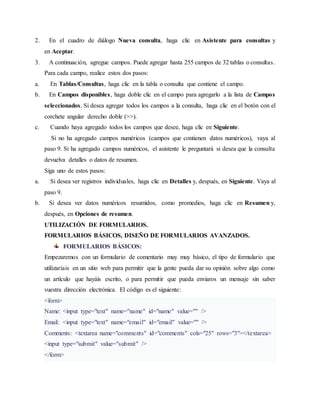 2. En el cuadro de diálogo Nueva consulta, haga clic en Asistente para consultas y
en Aceptar.
3. A continuación, agregue campos. Puede agregar hasta 255 campos de 32 tablas o consultas.
Para cada campo, realice estos dos pasos:
a. En Tablas/Consultas, haga clic en la tabla o consulta que contiene el campo.
b. En Campos disponibles, haga doble clic en el campo para agregarlo a la lista de Campos
seleccionados. Si desea agregar todos los campos a la consulta, haga clic en el botón con el
corchete angular derecho doble (>>).
c. Cuando haya agregado todos los campos que desee, haga clic en Siguiente.
Si no ha agregado campos numéricos (campos que contienen datos numéricos), vaya al
paso 9. Si ha agregado campos numéricos, el asistente le preguntará si desea que la consulta
devuelva detalles o datos de resumen.
Siga uno de estos pasos:
a. Si desea ver registros individuales, haga clic en Detalles y, después, en Siguiente. Vaya al
paso 9.
b. Si desea ver datos numéricos resumidos, como promedios, haga clic en Resumen y,
después, en Opciones de resumen.
UTILIZACIÓN DE FORMULARIOS.
FORMULARIOS BÁSICOS, DISEÑO DE FORMULARIOS AVANZADOS.
FORMULARIOS BÁSICOS:
Empezaremos con un formulario de comentario muy muy básico, el tipo de formulario que
utilizaríais en un sitio web para permitir que la gente pueda dar su opinión sobre algo como
un artículo que hayáis escrito, o para permitir que pueda enviaros un mensaje sin saber
vuestra dirección electrónica. El código es el siguiente:
<form>
Name: <input type="text" name="name" id="name" value="" />
Email: <input type="text" name="email" id="email" value="" />
Comments: <textarea name="comments" id="comments" cols="25" rows="3"></textarea>
<input type="submit" value="submit" />
</form>
 