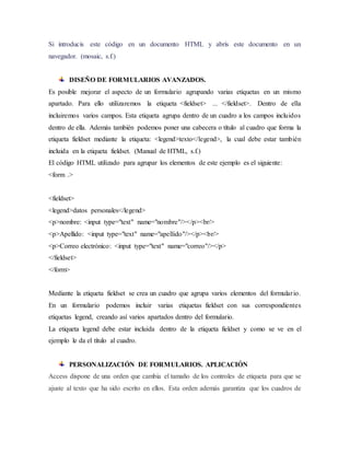 Si introducís este código en un documento HTML y abrís este documento en un
navegador. (mosaic, s.f.)
DISEÑO DE FORMULARIOS AVANZADOS.
Es posible mejorar el aspecto de un formulario agrupando varias etiquetas en un mismo
apartado. Para ello utilizaremos la etiqueta <fieldset> ... </fieldset>. Dentro de ella
incluiremos varios campos. Esta etiqueta agrupa dentro de un cuadro a los campos incluidos
dentro de ella. Además también podemos poner una cabecera o título al cuadro que forma la
etiqueta fieldset mediante la etiqueta: <legend>texto</legend>, la cual debe estar también
incluida en la etiqueta fieldset. (Manual de HTML, s.f.)
El código HTML utilizado para agrupar los elementos de este ejemplo es el siguiente:
<form .>
<fieldset>
<legend>datos personales</legend>
<p>nombre: <input type="text" name="nombre"/></p><br/>
<p>Apellido: <input type="text" name="apellido"/></p><br/>
<p>Correo electrónico: <input type="text" name="correo"/></p>
</fieldset>
</form>
Mediante la etiqueta fieldset se crea un cuadro que agrupa varios elementos del formulario.
En un formulario podemos incluir varias etiquetas fieldset con sus correspondientes
etiquetas legend, creando así varios apartados dentro del formulario.
La etiqueta legend debe estar incluida dentro de la etiqueta fieldset y como se ve en el
ejemplo le da el título al cuadro.
PERSONALIZACIÓN DE FORMULARIOS. APLICACIÓN
Access dispone de una orden que cambia el tamaño de los controles de etiqueta para que se
ajuste al texto que ha sido escrito en ellos. Esta orden además garantiza que los cuadros de
 