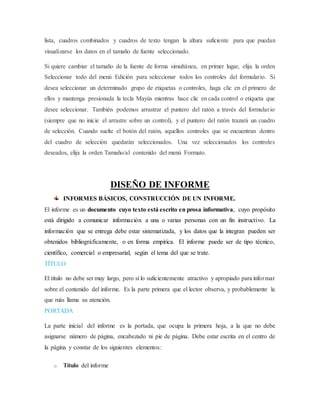 lista, cuadros combinados y cuadros de texto tengan la altura suficiente para que puedan
visualizarse los datos en el tamaño de fuente seleccionado.
Si quiere cambiar el tamaño de la fuente de forma simultánea, en primer lugar, elija la orden
Seleccionar todo del menú Edición para seleccionar todos los controles del formulario. Si
desea seleccionar un determinado grupo de etiquetas o controles, haga clic en el primero de
ellos y mantenga presionada la tecla Mayús mientras hace clic en cada control o etiqueta que
desee seleccionar. También podemos arrastrar el puntero del ratón a través del formulario
(siempre que no inicie el arrastre sobre un control), y el puntero del ratón trazará un cuadro
de selección. Cuando suelte el botón del ratón, aquellos controles que se encuentran dentro
del cuadro de selección quedarán seleccionados. Una vez seleccionados los controles
deseados, elija la orden Tamaño/al contenido del menú Formato.
DISEÑO DE INFORME
INFORMES BÁSICOS, CONSTRUCCIÓN DE UN INFORME.
El informe es un documento cuyo texto está escrito en prosa informativa, cuyo propósito
está dirigido a comunicar información a una o varias personas con un fin instructivo. La
información que se entrega debe estar sistematizada, y los datos que la integran pueden ser
obtenidos bibliográficamente, o en forma empírica. El informe puede ser de tipo técnico,
científico, comercial o empresarial, según el tema del que se trate.
TÍTULO
El título no debe ser muy largo, pero sí lo suficientemente atractivo y apropiado para informar
sobre el contenido del informe. Es la parte primera que el lector observa, y probablemente la
que más llama su atención.
PORTADA
La parte inicial del informe es la portada, que ocupa la primera hoja, a la que no debe
asignarse número de página, encabezado ni pie de página. Debe estar escrita en el centro de
la página y constar de los siguientes elementos:
o Título del informe
 