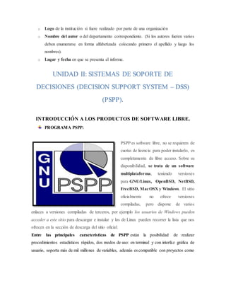o Logo de la institución si fuere realizado por parte de una organización
o Nombre del autor o del departamento correspondiente. (Si los autores fueren varios
deben enumerarse en forma alfabetizada colocando primero el apellido y luego los
nombres).
o Lugar y fecha en que se presenta el informe.
INTRODUCCIÓN A LOS PRODUCTOS DE SOFTWARE LIBRE.
PROGRAMA PSPP:
PSPP es software libre, no se requieren de
cuotas de licencia para poder instalarlo, es
completamente de libre acceso. Sobre su
disponibilidad, se trata de un software
multiplataforma, teniendo versiones
para GNU/Linux, OpenBSD, NetBSD,
FreeBSD, MacOSX y Windows. El sitio
oficialmente no ofrece versiones
compiladas, pero dispone de varios
enlaces a versiones compiladas de terceros, por ejemplo los usuarios de Windows pueden
acceder a este sitio para descargar e instalar y los de Linux pueden recorrer la lista que nos
ofrecen en la sección de descarga del sitio oficial.
Entre las principales características de PSPP están la posibilidad de realizar
procedimientos estadísticos rápidos, dos modos de uso: en terminal y con interfaz gráfica de
usuario, soporta más de mil millones de variables, además es compatible con proyectos como
UNIDAD II: SISTEMAS DE SOPORTE DE
DECISIONES (DECISION SUPPORT SYSTEM – DSS)
(PSPP).
 