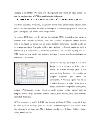 Gnumeric y OpenOffice. Por ahora solo está disponible una versión en inglés, aunque los
usuarios acostumbrados a SPSS se podrán adaptar rápidamente.
PROCESO DE DESCARGA E INSTALACIÓN DEL PROGRAMA PSPP
El software estadístico profesional, en ocasiones con un precio excesivamente elevado, tiene
un PSPP un duro competido al tratarse de un completo e interesante programa de estadística
gratis y en español, que además es de código abierto.
No en vano, PSPP es un clon del software de estadística SPSS, mostrándose muy similar a
éste tanto en las funciones que incluye, como en la usabilidad, exceptuando algunas mejoras
como la posibilidad de trabajar con un número ilimitado de variables, llevando a cabo las
operaciones (estadística descripcita, análisis lineal, logística, medidas de asociación, análisis
de fiabilidad y de conglomerados, pruebas no paramétricas, etc.) de forma rápida y eficiente.
PSPP cuenta con una interfaz muy amigable que hace el trabajo con datos estadísticos un
proceso de lo más natural.
Si conoces o has oído hablar de SPSS,ya sabes
lo que te vas a encontrar en PSPP, con la
ventaja de poderlo descargar gratis y usar
gratis de forma ilimitada, y sin necesidad de
comprar extensiones para ampliar sus
capacidades. PSPP ofrece soporte para más de
1 millón de casos y 1 millón de variables y
trabaja con archivos compatibles con su primo
hermano SPSS; además, permite trabajar en modo terminal, permite importar datos de
múltiples archivos (hojas de cálculo, archivos de texto, bases de datos, etc.), y está traducido
a infinidad de idiomas.
NOTA: la actual es la versión de PSPP para sistemas Windows de 32 bits, pero desde la web
del autor se pueden descargar gratis las versiones de PSPP compatibles con sistemas de 64
bits, así como las versiones para Mac y distintas compilaciones de Linux: Debian, Ubunto,
Fedora, OpenSuSe, etc.
 