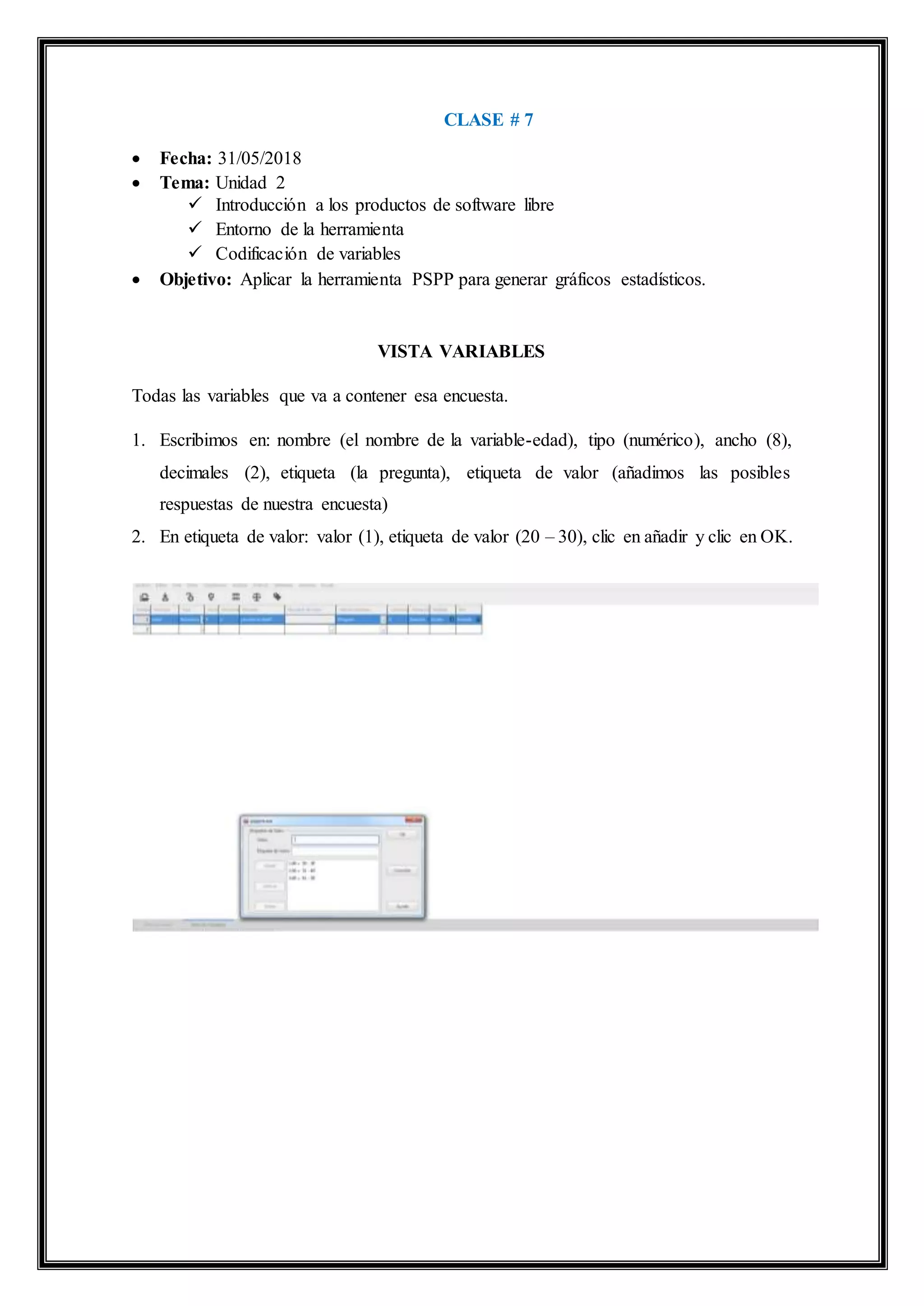 CLASE # 7
 Fecha: 31/05/2018
 Tema: Unidad 2
 Introducción a los productos de software libre
 Entorno de la herramienta
 Codificación de variables
 Objetivo: Aplicar la herramienta PSPP para generar gráficos estadísticos.
VISTA VARIABLES
Todas las variables que va a contener esa encuesta.
1. Escribimos en: nombre (el nombre de la variable-edad), tipo (numérico), ancho (8),
decimales (2), etiqueta (la pregunta), etiqueta de valor (añadimos las posibles
respuestas de nuestra encuesta)
2. En etiqueta de valor: valor (1), etiqueta de valor (20 – 30), clic en añadir y clic en OK.
 