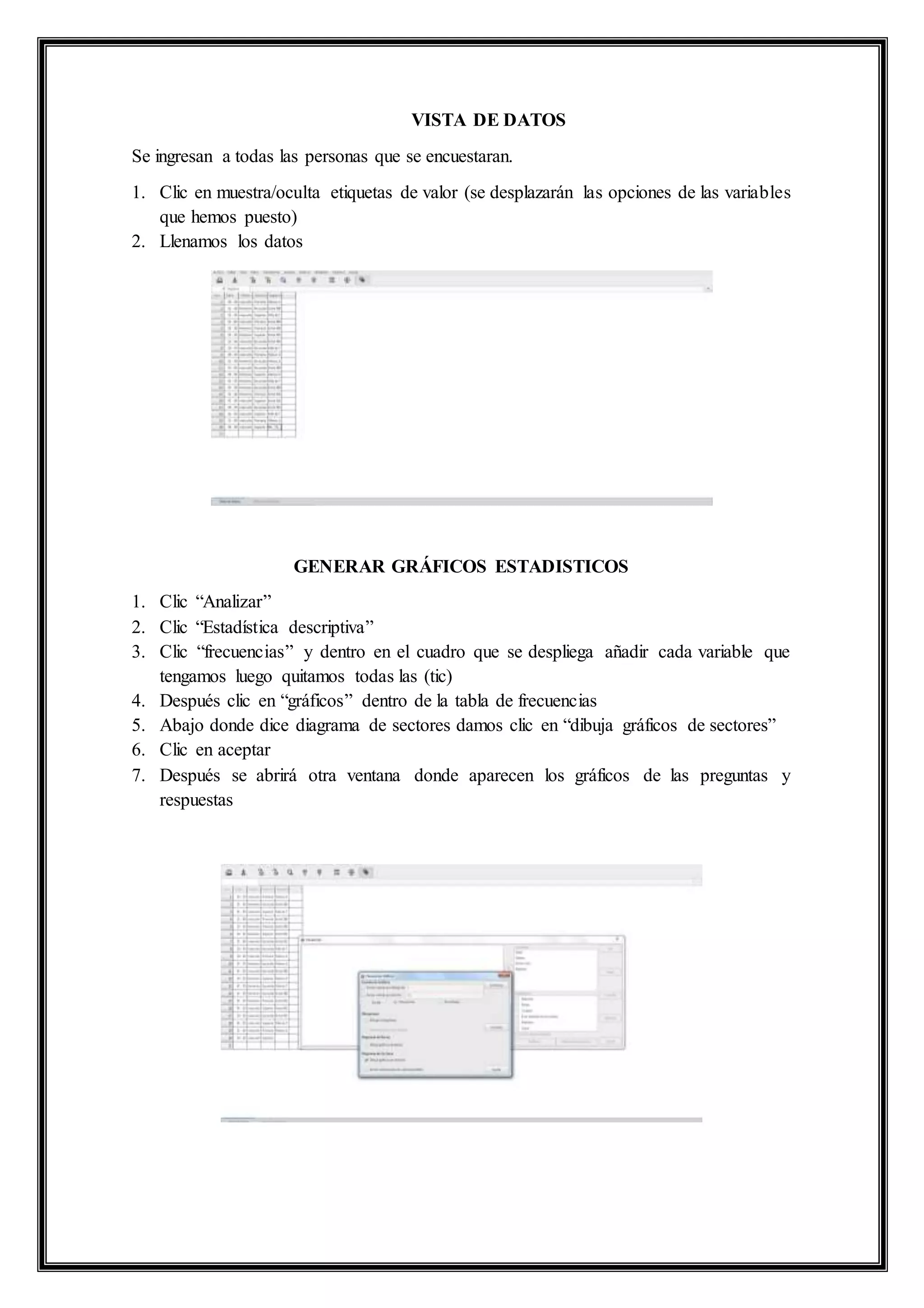VISTA DE DATOS
Se ingresan a todas las personas que se encuestaran.
1. Clic en muestra/oculta etiquetas de valor (se desplazarán las opciones de las variables
que hemos puesto)
2. Llenamos los datos
GENERAR GRÁFICOS ESTADISTICOS
1. Clic “Analizar”
2. Clic “Estadística descriptiva”
3. Clic “frecuencias” y dentro en el cuadro que se despliega añadir cada variable que
tengamos luego quitamos todas las (tic)
4. Después clic en “gráficos” dentro de la tabla de frecuencias
5. Abajo donde dice diagrama de sectores damos clic en “dibuja gráficos de sectores”
6. Clic en aceptar
7. Después se abrirá otra ventana donde aparecen los gráficos de las preguntas y
respuestas
 