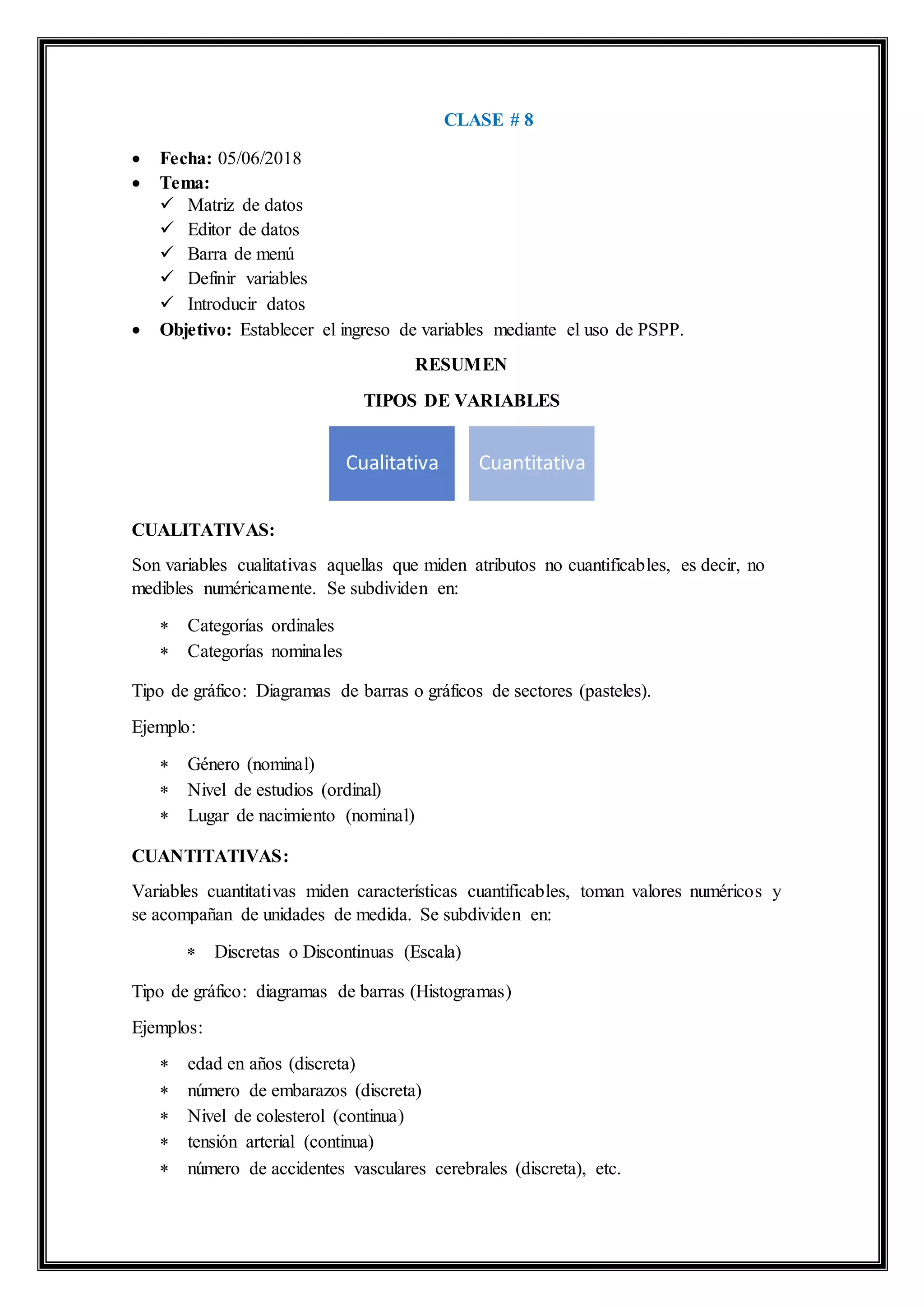 CLASE # 8
 Fecha: 05/06/2018
 Tema:
 Matriz de datos
 Editor de datos
 Barra de menú
 Definir variables
 Introducir datos
 Objetivo: Establecer el ingreso de variables mediante el uso de PSPP.
RESUMEN
TIPOS DE VARIABLES
CUALITATIVAS:
Son variables cualitativas aquellas que miden atributos no cuantificables, es decir, no
medibles numéricamente. Se subdividen en:
 Categorías ordinales
 Categorías nominales
Tipo de gráfico: Diagramas de barras o gráficos de sectores (pasteles).
Ejemplo:
 Género (nominal)
 Nivel de estudios (ordinal)
 Lugar de nacimiento (nominal)
CUANTITATIVAS:
Variables cuantitativas miden características cuantificables, toman valores numéricos y
se acompañan de unidades de medida. Se subdividen en:
 Discretas o Discontinuas (Escala)
Tipo de gráfico: diagramas de barras (Histogramas)
Ejemplos:
 edad en años (discreta)
 número de embarazos (discreta)
 Nivel de colesterol (continua)
 tensión arterial (continua)
 número de accidentes vasculares cerebrales (discreta), etc.
Cualitativa Cuantitativa
 