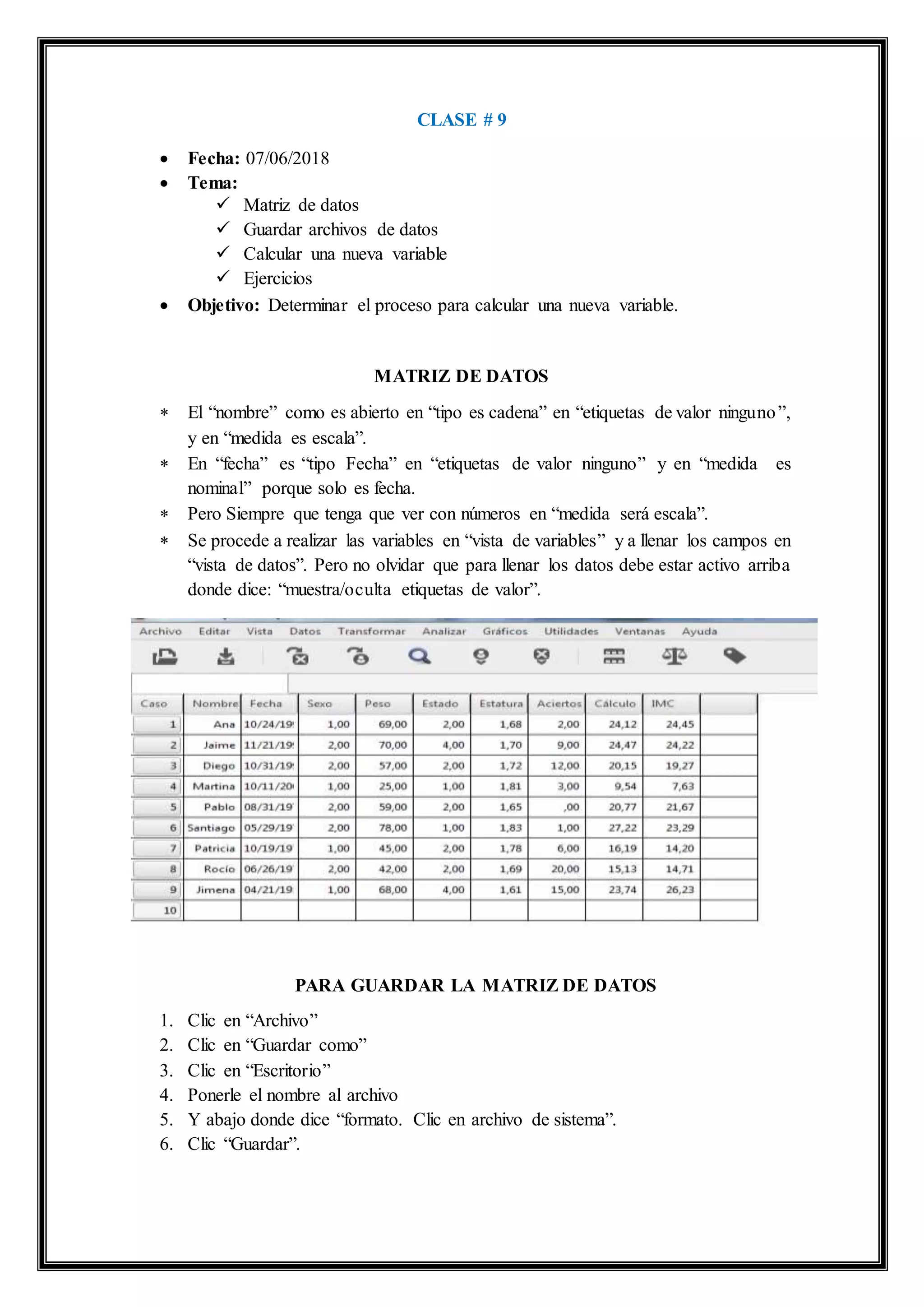 CLASE # 9
 Fecha: 07/06/2018
 Tema:
 Matriz de datos
 Guardar archivos de datos
 Calcular una nueva variable
 Ejercicios
 Objetivo: Determinar el proceso para calcular una nueva variable.
MATRIZ DE DATOS
 El “nombre” como es abierto en “tipo es cadena” en “etiquetas de valor ninguno”,
y en “medida es escala”.
 En “fecha” es “tipo Fecha” en “etiquetas de valor ninguno” y en “medida es
nominal” porque solo es fecha.
 Pero Siempre que tenga que ver con números en “medida será escala”.
 Se procede a realizar las variables en “vista de variables” y a llenar los campos en
“vista de datos”. Pero no olvidar que para llenar los datos debe estar activo arriba
donde dice: “muestra/oculta etiquetas de valor”.
PARA GUARDAR LA MATRIZ DE DATOS
1. Clic en “Archivo”
2. Clic en “Guardar como”
3. Clic en “Escritorio”
4. Ponerle el nombre al archivo
5. Y abajo donde dice “formato. Clic en archivo de sistema”.
6. Clic “Guardar”.
 