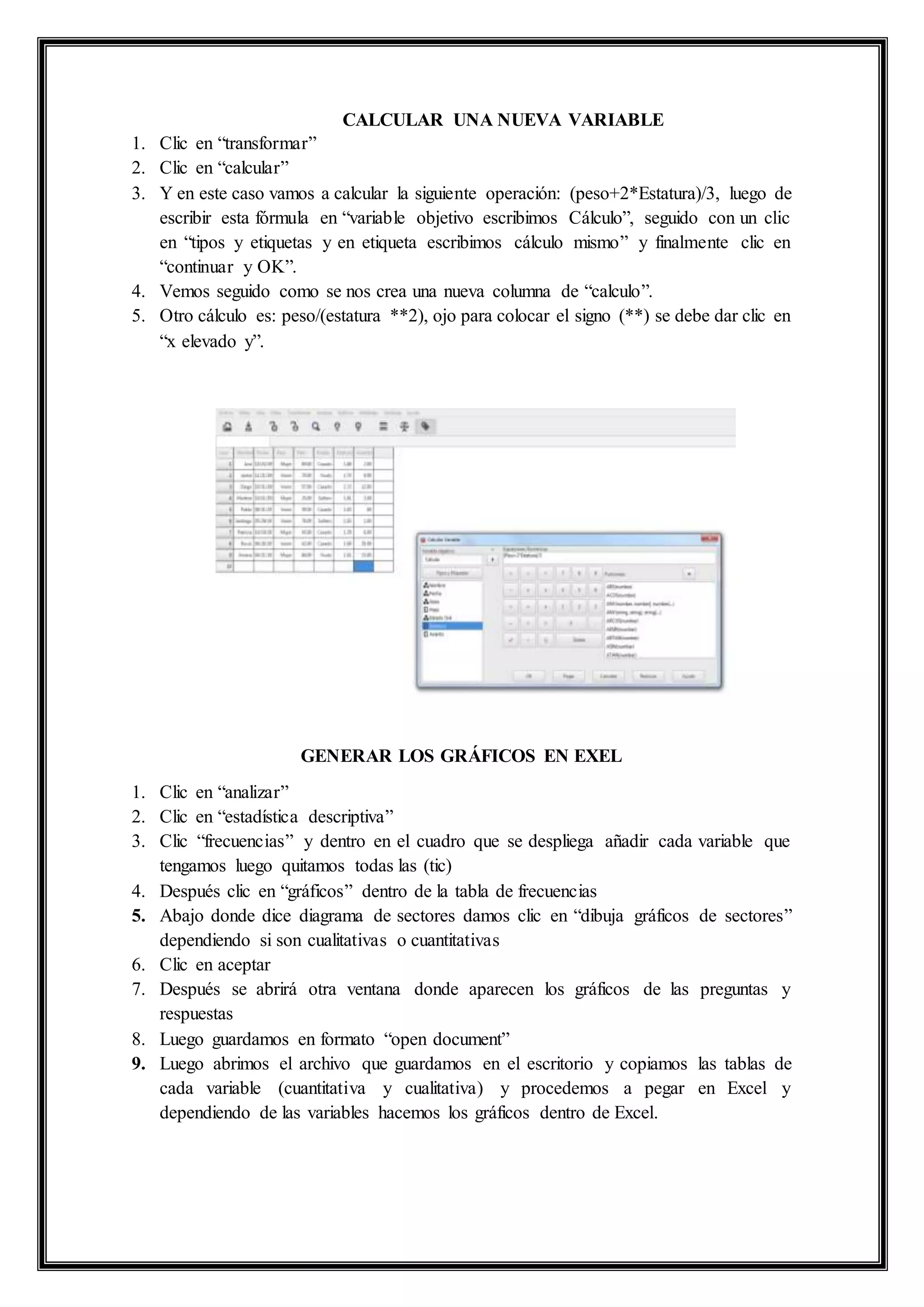 CALCULAR UNA NUEVA VARIABLE
1. Clic en “transformar”
2. Clic en “calcular”
3. Y en este caso vamos a calcular la siguiente operación: (peso+2*Estatura)/3, luego de
escribir esta fórmula en “variable objetivo escribimos Cálculo”, seguido con un clic
en “tipos y etiquetas y en etiqueta escribimos cálculo mismo” y finalmente clic en
“continuar y OK”.
4. Vemos seguido como se nos crea una nueva columna de “calculo”.
5. Otro cálculo es: peso/(estatura **2), ojo para colocar el signo (**) se debe dar clic en
“x elevado y”.
GENERAR LOS GRÁFICOS EN EXEL
1. Clic en “analizar”
2. Clic en “estadística descriptiva”
3. Clic “frecuencias” y dentro en el cuadro que se despliega añadir cada variable que
tengamos luego quitamos todas las (tic)
4. Después clic en “gráficos” dentro de la tabla de frecuencias
5. Abajo donde dice diagrama de sectores damos clic en “dibuja gráficos de sectores”
dependiendo si son cualitativas o cuantitativas
6. Clic en aceptar
7. Después se abrirá otra ventana donde aparecen los gráficos de las preguntas y
respuestas
8. Luego guardamos en formato “open document”
9. Luego abrimos el archivo que guardamos en el escritorio y copiamos las tablas de
cada variable (cuantitativa y cualitativa) y procedemos a pegar en Excel y
dependiendo de las variables hacemos los gráficos dentro de Excel.
 