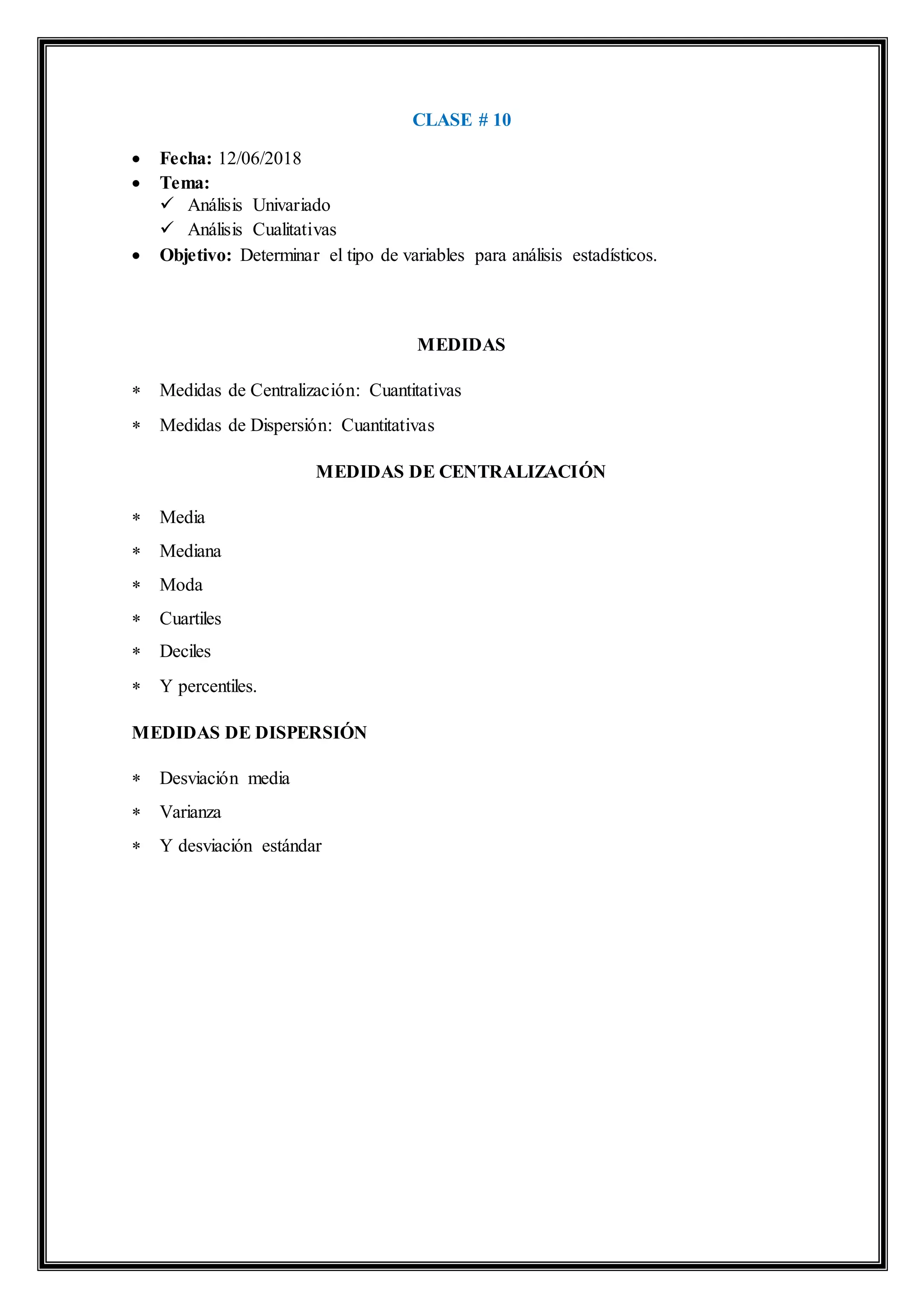 CLASE # 10
 Fecha: 12/06/2018
 Tema:
 Análisis Univariado
 Análisis Cualitativas
 Objetivo: Determinar el tipo de variables para análisis estadísticos.
MEDIDAS
 Medidas de Centralización: Cuantitativas
 Medidas de Dispersión: Cuantitativas
MEDIDAS DE CENTRALIZACIÓN
 Media
 Mediana
 Moda
 Cuartiles
 Deciles
 Y percentiles.
MEDIDAS DE DISPERSIÓN
 Desviación media
 Varianza
 Y desviación estándar
 