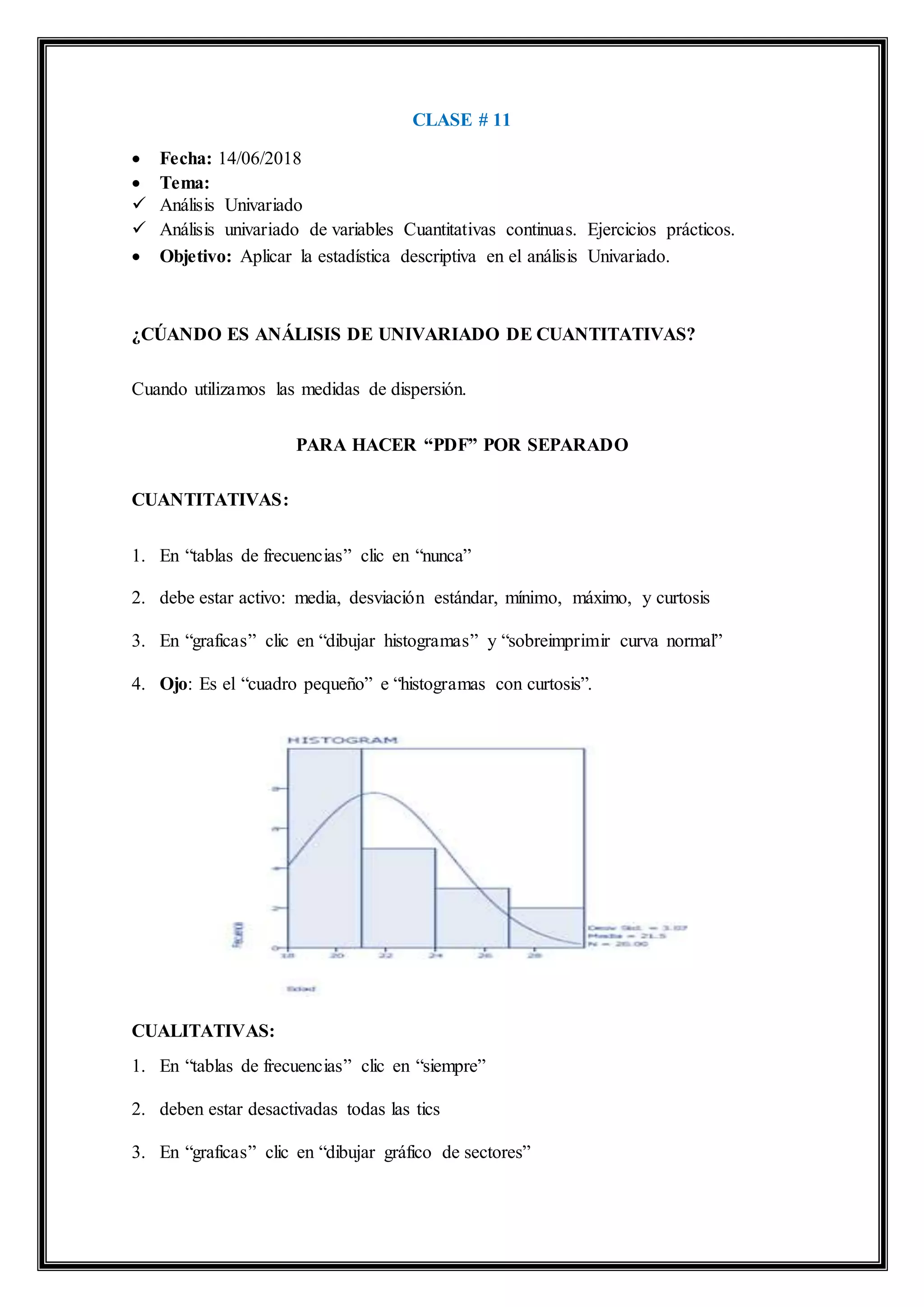 CLASE # 11
 Fecha: 14/06/2018
 Tema:
 Análisis Univariado
 Análisis univariado de variables Cuantitativas continuas. Ejercicios prácticos.
 Objetivo: Aplicar la estadística descriptiva en el análisis Univariado.
¿CÚANDO ES ANÁLISIS DE UNIVARIADO DE CUANTITATIVAS?
Cuando utilizamos las medidas de dispersión.
PARA HACER “PDF” POR SEPARADO
CUANTITATIVAS:
1. En “tablas de frecuencias” clic en “nunca”
2. debe estar activo: media, desviación estándar, mínimo, máximo, y curtosis
3. En “graficas” clic en “dibujar histogramas” y “sobreimprimir curva normal”
4. Ojo: Es el “cuadro pequeño” e “histogramas con curtosis”.
CUALITATIVAS:
1. En “tablas de frecuencias” clic en “siempre”
2. deben estar desactivadas todas las tics
3. En “graficas” clic en “dibujar gráfico de sectores”
 