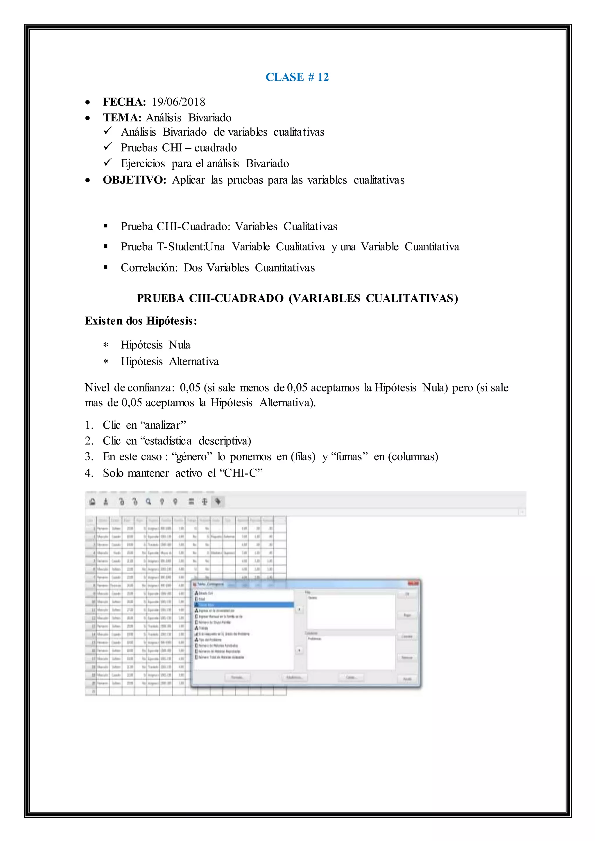 CLASE # 12
 FECHA: 19/06/2018
 TEMA: Análisis Bivariado
 Análisis Bivariado de variables cualitativas
 Pruebas CHI – cuadrado
 Ejercicios para el análisis Bivariado
 OBJETIVO: Aplicar las pruebas para las variables cualitativas
 Prueba CHI-Cuadrado: Variables Cualitativas
 Prueba T-Student:Una Variable Cualitativa y una Variable Cuantitativa
 Correlación: Dos Variables Cuantitativas
PRUEBA CHI-CUADRADO (VARIABLES CUALITATIVAS)
Existen dos Hipótesis:
 Hipótesis Nula
 Hipótesis Alternativa
Nivel de confianza: 0,05 (si sale menos de 0,05 aceptamos la Hipótesis Nula) pero (si sale
mas de 0,05 aceptamos la Hipótesis Alternativa).
1. Clic en “analizar”
2. Clic en “estadística descriptiva)
3. En este caso : “género” lo ponemos en (filas) y “fumas” en (columnas)
4. Solo mantener activo el “CHI-C”
 