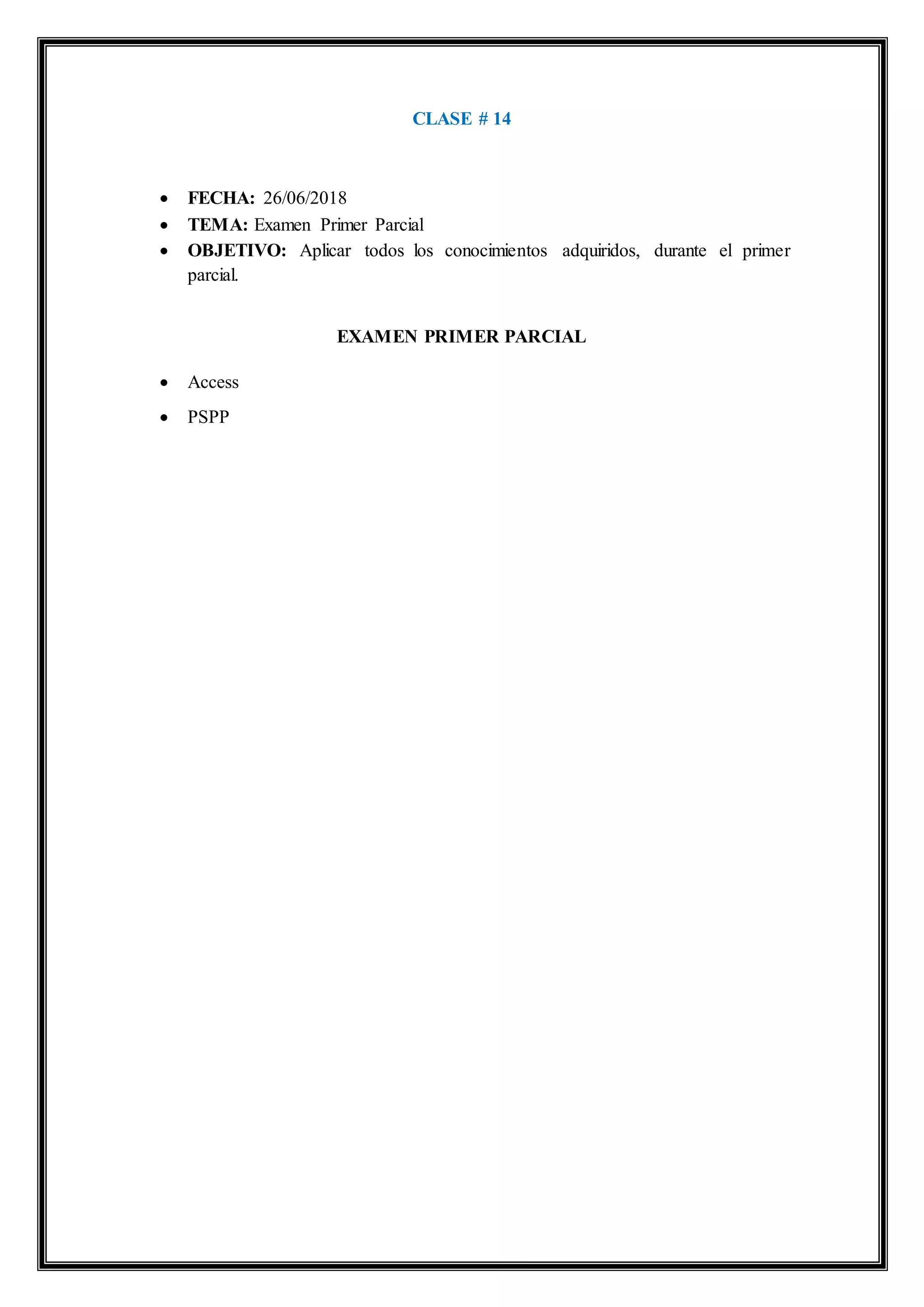 CLASE # 14
 FECHA: 26/06/2018
 TEMA: Examen Primer Parcial
 OBJETIVO: Aplicar todos los conocimientos adquiridos, durante el primer
parcial.
EXAMEN PRIMER PARCIAL
 Access
 PSPP
 