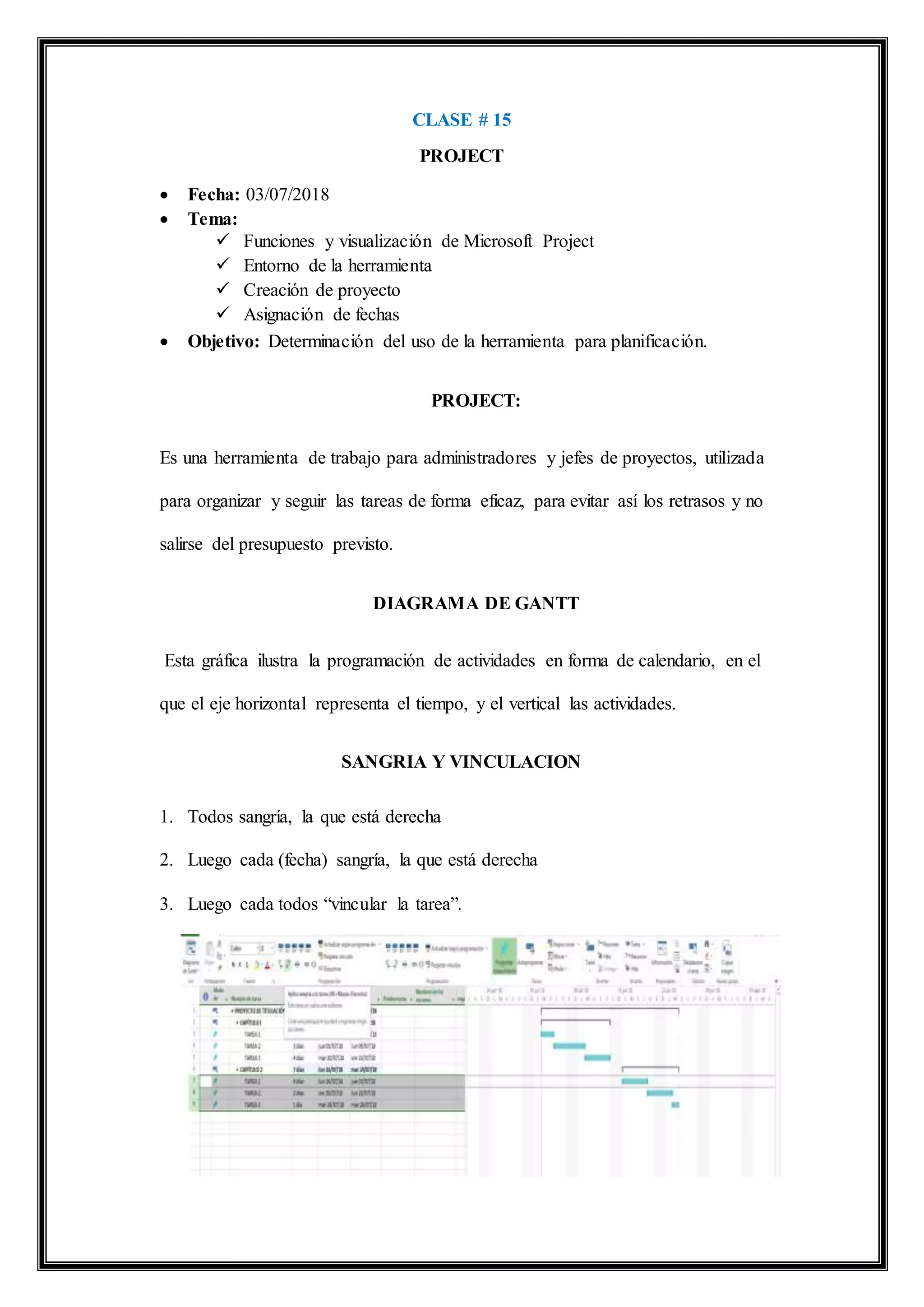 CLASE # 15
PROJECT
 Fecha: 03/07/2018
 Tema:
 Funciones y visualización de Microsoft Project
 Entorno de la herramienta
 Creación de proyecto
 Asignación de fechas
 Objetivo: Determinación del uso de la herramienta para planificación.
PROJECT:
Es una herramienta de trabajo para administradores y jefes de proyectos, utilizada
para organizar y seguir las tareas de forma eficaz, para evitar así los retrasos y no
salirse del presupuesto previsto.
DIAGRAMA DE GANTT
Esta gráfica ilustra la programación de actividades en forma de calendario, en el
que el eje horizontal representa el tiempo, y el vertical las actividades.
SANGRIA Y VINCULACION
1. Todos sangría, la que está derecha
2. Luego cada (fecha) sangría, la que está derecha
3. Luego cada todos “vincular la tarea”.
 