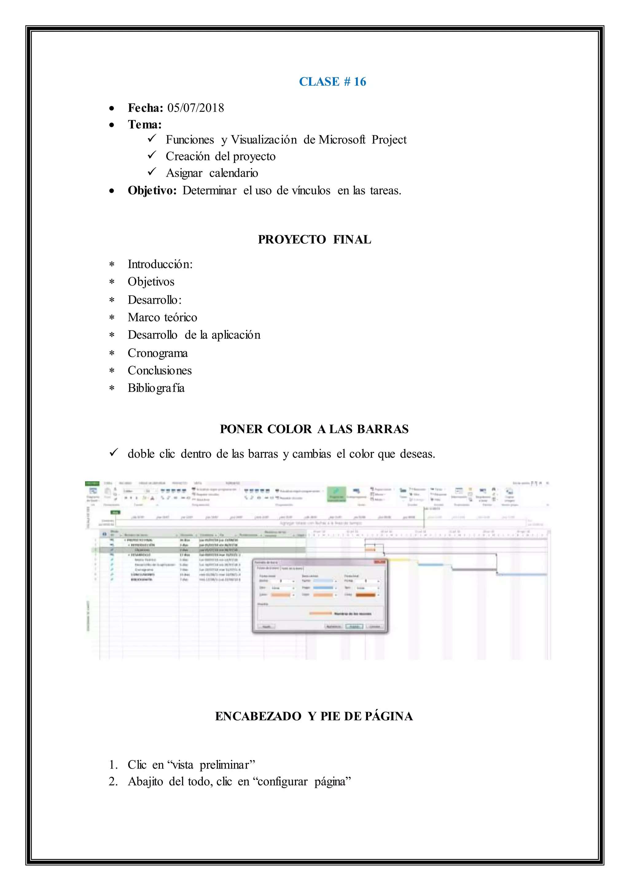 CLASE # 16
 Fecha: 05/07/2018
 Tema:
 Funciones y Visualización de Microsoft Project
 Creación del proyecto
 Asignar calendario
 Objetivo: Determinar el uso de vínculos en las tareas.
PROYECTO FINAL
 Introducción:
 Objetivos
 Desarrollo:
 Marco teórico
 Desarrollo de la aplicación
 Cronograma
 Conclusiones
 Bibliografía
PONER COLOR A LAS BARRAS
 doble clic dentro de las barras y cambias el color que deseas.
ENCABEZADO Y PIE DE PÁGINA
1. Clic en “vista preliminar”
2. Abajito del todo, clic en “configurar página”
 
