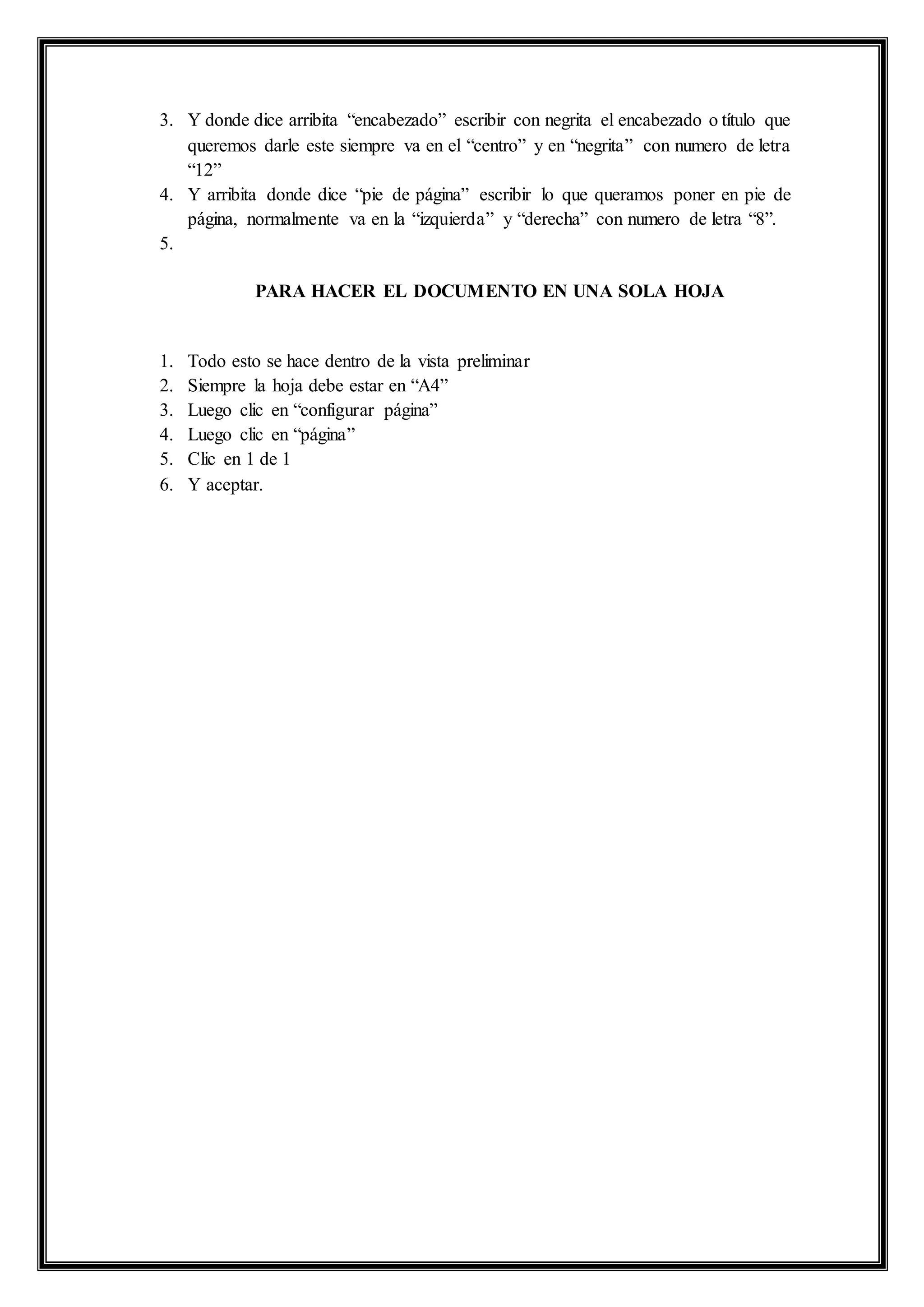 3. Y donde dice arribita “encabezado” escribir con negrita el encabezado o título que
queremos darle este siempre va en el “centro” y en “negrita” con numero de letra
“12”
4. Y arribita donde dice “pie de página” escribir lo que queramos poner en pie de
página, normalmente va en la “izquierda” y “derecha” con numero de letra “8”.
5.
PARA HACER EL DOCUMENTO EN UNA SOLA HOJA
1. Todo esto se hace dentro de la vista preliminar
2. Siempre la hoja debe estar en “A4”
3. Luego clic en “configurar página”
4. Luego clic en “página”
5. Clic en 1 de 1
6. Y aceptar.
 
