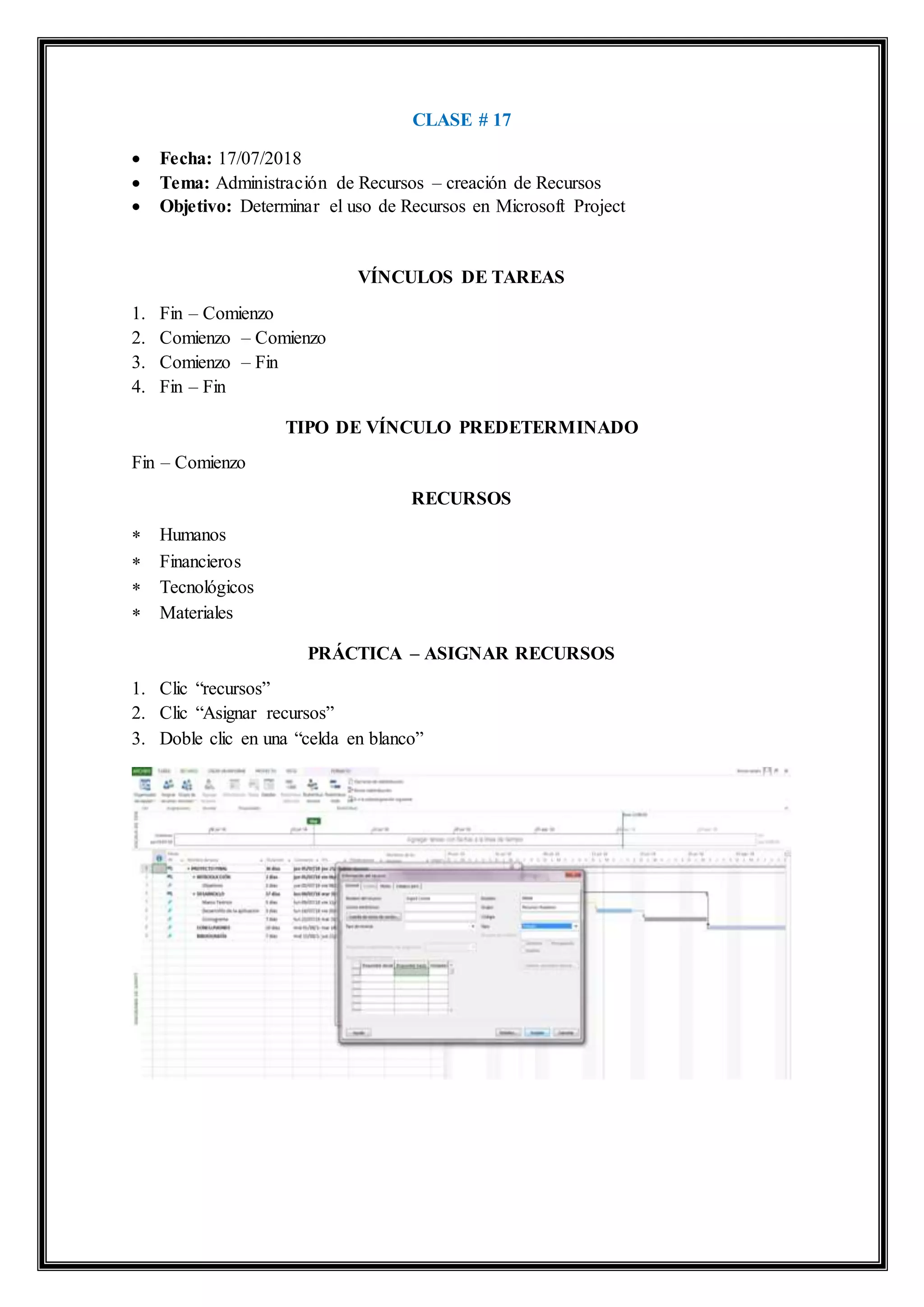 CLASE # 17
 Fecha: 17/07/2018
 Tema: Administración de Recursos – creación de Recursos
 Objetivo: Determinar el uso de Recursos en Microsoft Project
VÍNCULOS DE TAREAS
1. Fin – Comienzo
2. Comienzo – Comienzo
3. Comienzo – Fin
4. Fin – Fin
TIPO DE VÍNCULO PREDETERMINADO
Fin – Comienzo
RECURSOS
 Humanos
 Financieros
 Tecnológicos
 Materiales
PRÁCTICA – ASIGNAR RECURSOS
1. Clic “recursos”
2. Clic “Asignar recursos”
3. Doble clic en una “celda en blanco”
 
