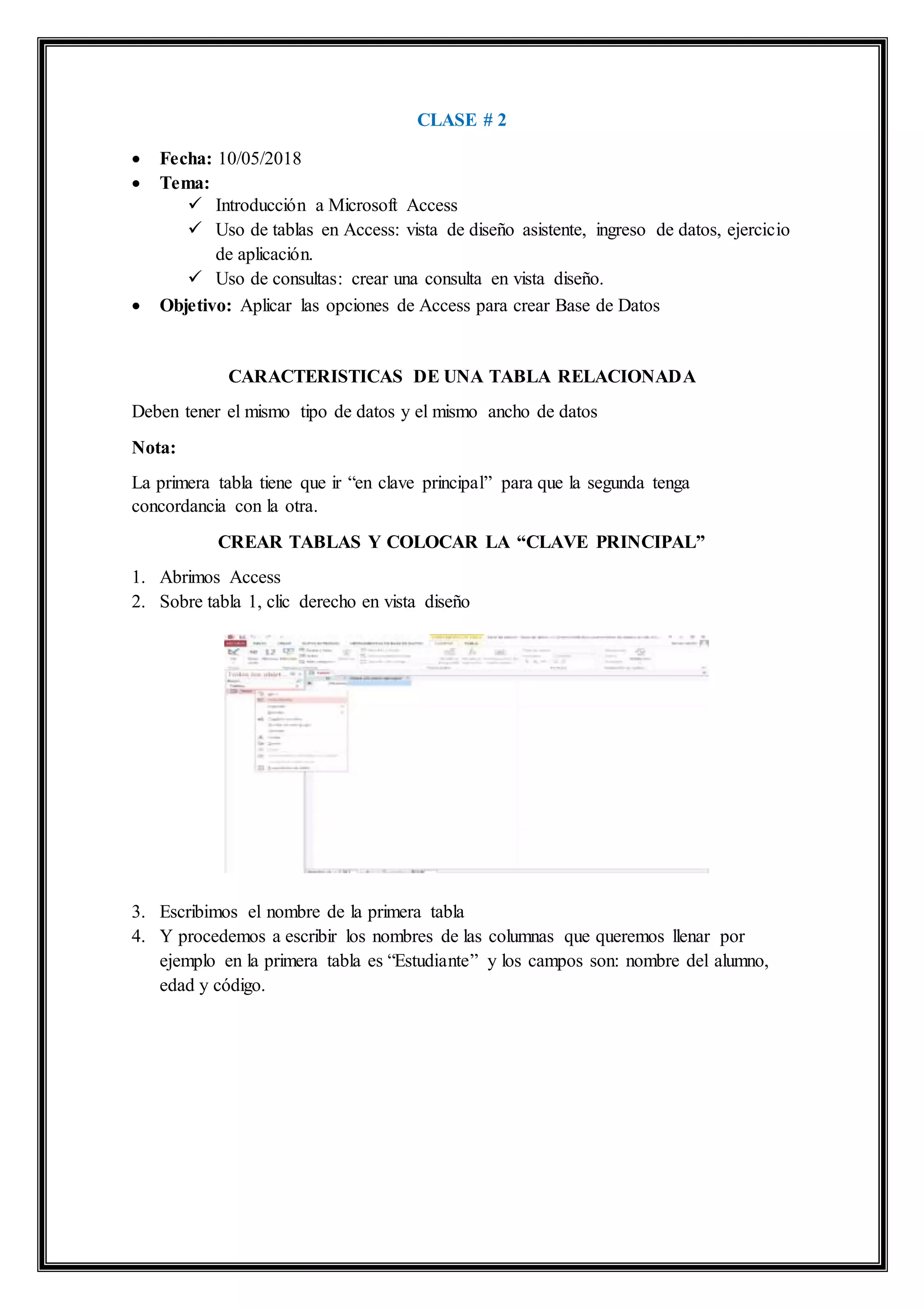 CLASE # 2
 Fecha: 10/05/2018
 Tema:
 Introducción a Microsoft Access
 Uso de tablas en Access: vista de diseño asistente, ingreso de datos, ejercicio
de aplicación.
 Uso de consultas: crear una consulta en vista diseño.
 Objetivo: Aplicar las opciones de Access para crear Base de Datos
CARACTERISTICAS DE UNA TABLA RELACIONADA
Deben tener el mismo tipo de datos y el mismo ancho de datos
Nota:
La primera tabla tiene que ir “en clave principal” para que la segunda tenga
concordancia con la otra.
CREAR TABLAS Y COLOCAR LA “CLAVE PRINCIPAL”
1. Abrimos Access
2. Sobre tabla 1, clic derecho en vista diseño
3. Escribimos el nombre de la primera tabla
4. Y procedemos a escribir los nombres de las columnas que queremos llenar por
ejemplo en la primera tabla es “Estudiante” y los campos son: nombre del alumno,
edad y código.
 