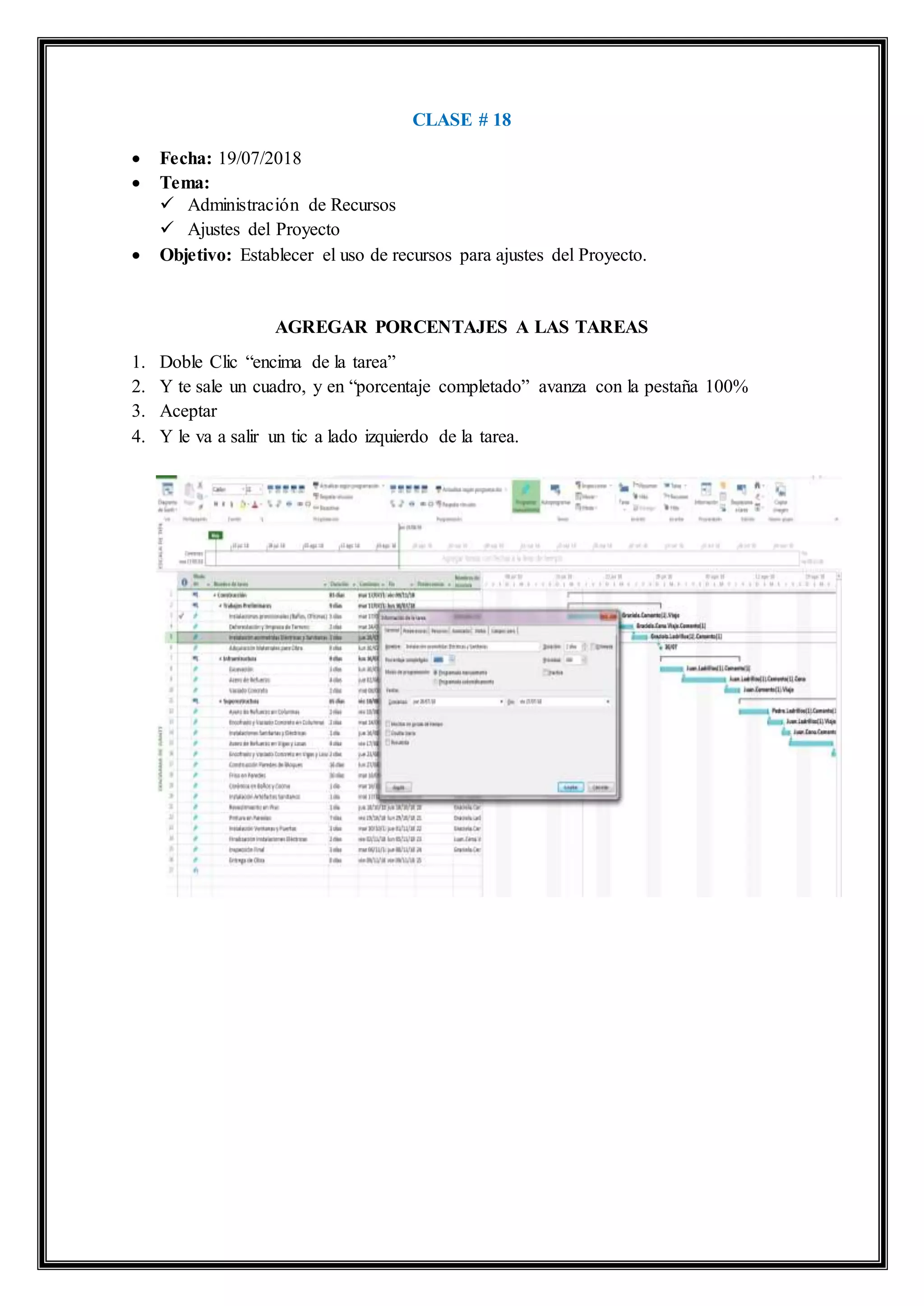 CLASE # 18
 Fecha: 19/07/2018
 Tema:
 Administración de Recursos
 Ajustes del Proyecto
 Objetivo: Establecer el uso de recursos para ajustes del Proyecto.
AGREGAR PORCENTAJES A LAS TAREAS
1. Doble Clic “encima de la tarea”
2. Y te sale un cuadro, y en “porcentaje completado” avanza con la pestaña 100%
3. Aceptar
4. Y le va a salir un tic a lado izquierdo de la tarea.
 