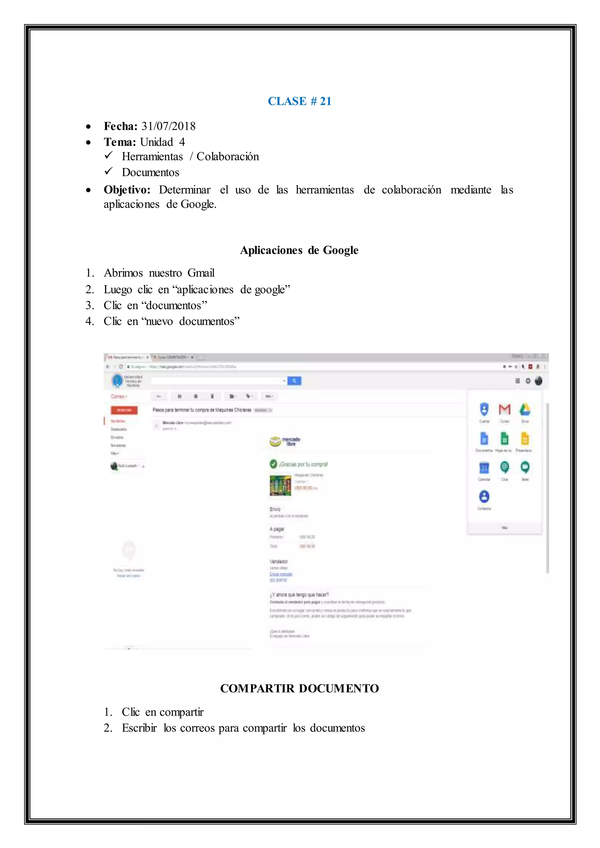 CLASE # 21
 Fecha: 31/07/2018
 Tema: Unidad 4
 Herramientas / Colaboración
 Documentos
 Objetivo: Determinar el uso de las herramientas de colaboración mediante las
aplicaciones de Google.
Aplicaciones de Google
1. Abrimos nuestro Gmail
2. Luego clic en “aplicaciones de google”
3. Clic en “documentos”
4. Clic en “nuevo documentos”
COMPARTIR DOCUMENTO
1. Clic en compartir
2. Escribir los correos para compartir los documentos
 