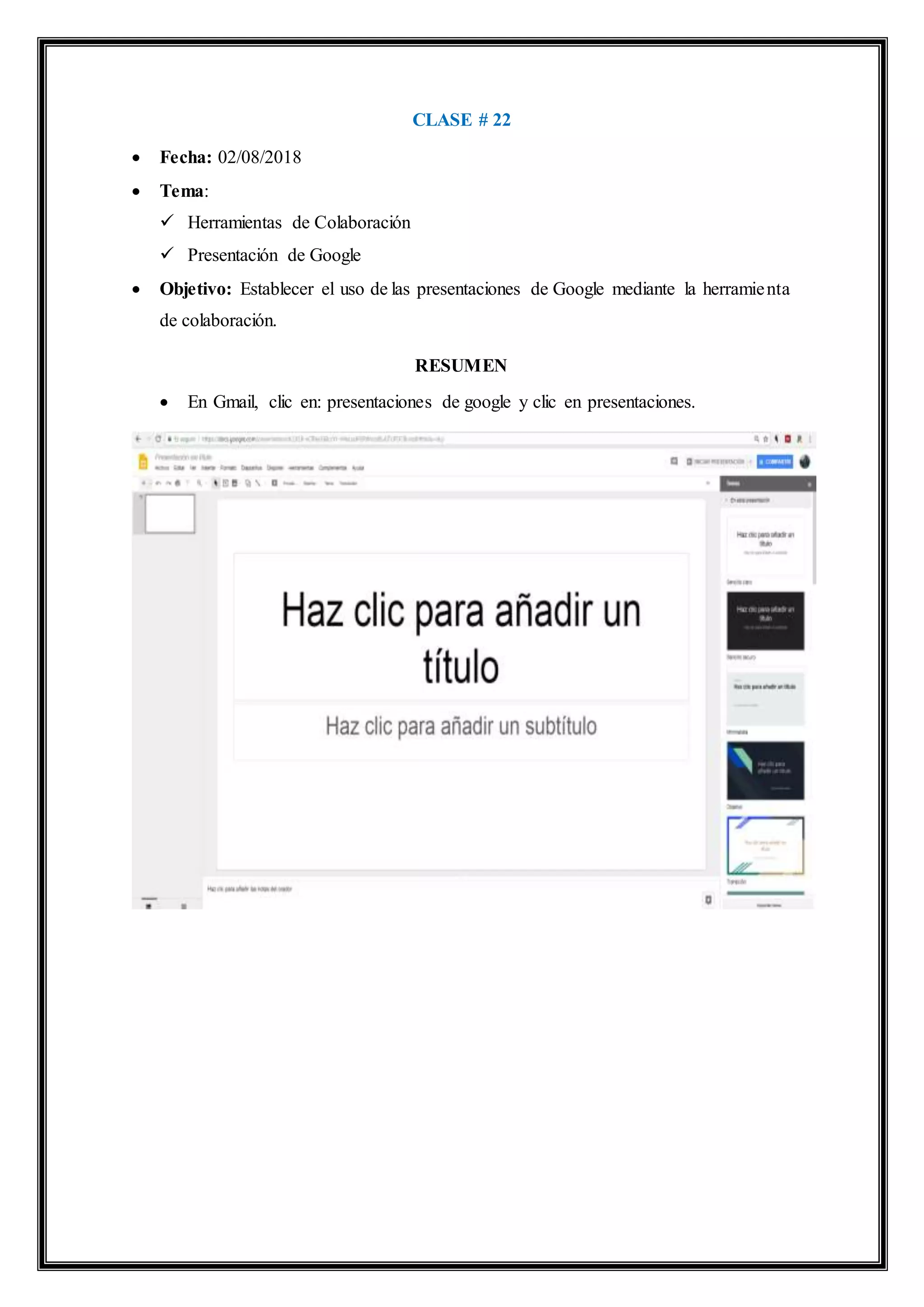 CLASE # 22
 Fecha: 02/08/2018
 Tema:
 Herramientas de Colaboración
 Presentación de Google
 Objetivo: Establecer el uso de las presentaciones de Google mediante la herramienta
de colaboración.
RESUMEN
 En Gmail, clic en: presentaciones de google y clic en presentaciones.
 