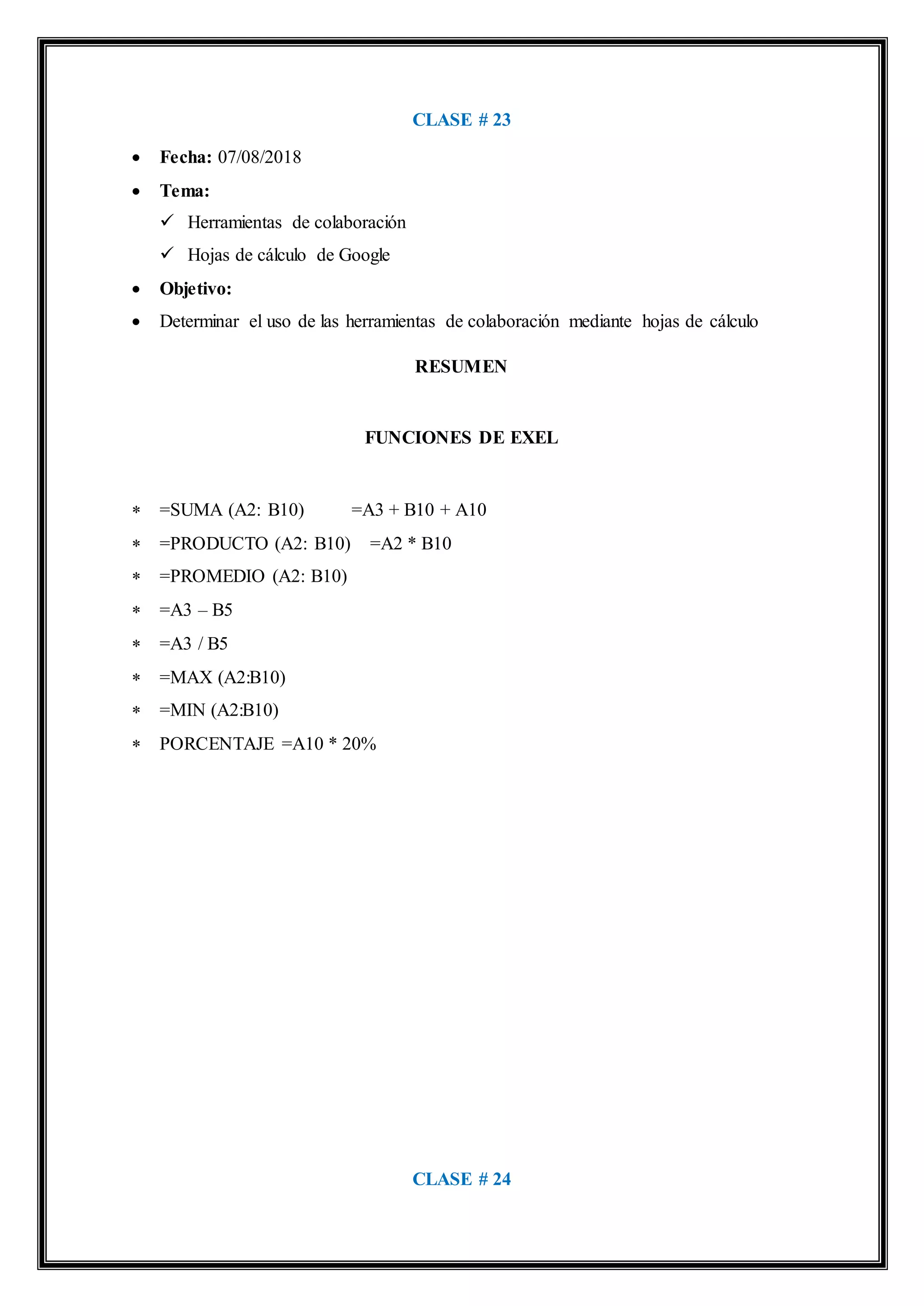 CLASE # 23
 Fecha: 07/08/2018
 Tema:
 Herramientas de colaboración
 Hojas de cálculo de Google
 Objetivo:
 Determinar el uso de las herramientas de colaboración mediante hojas de cálculo
RESUMEN
FUNCIONES DE EXEL
 =SUMA (A2: B10) =A3 + B10 + A10
 =PRODUCTO (A2: B10) =A2 * B10
 =PROMEDIO (A2: B10)
 =A3 – B5
 =A3 / B5
 =MAX (A2:B10)
 =MIN (A2:B10)
 PORCENTAJE =A10 * 20%
CLASE # 24
 