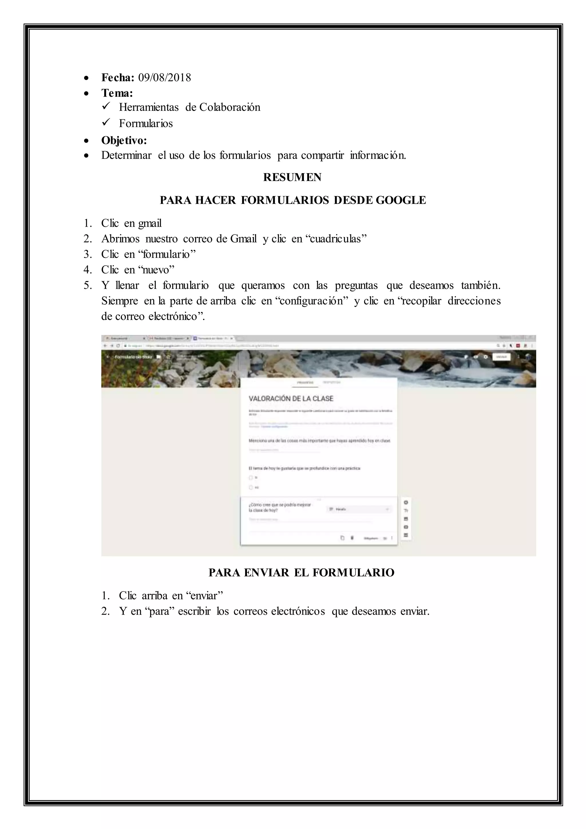  Fecha: 09/08/2018
 Tema:
 Herramientas de Colaboración
 Formularios
 Objetivo:
 Determinar el uso de los formularios para compartir información.
RESUMEN
PARA HACER FORMULARIOS DESDE GOOGLE
1. Clic en gmail
2. Abrimos nuestro correo de Gmail y clic en “cuadriculas”
3. Clic en “formulario”
4. Clic en “nuevo”
5. Y llenar el formulario que queramos con las preguntas que deseamos también.
Siempre en la parte de arriba clic en “configuración” y clic en “recopilar direcciones
de correo electrónico”.
PARA ENVIAR EL FORMULARIO
1. Clic arriba en “enviar”
2. Y en “para” escribir los correos electrónicos que deseamos enviar.
 