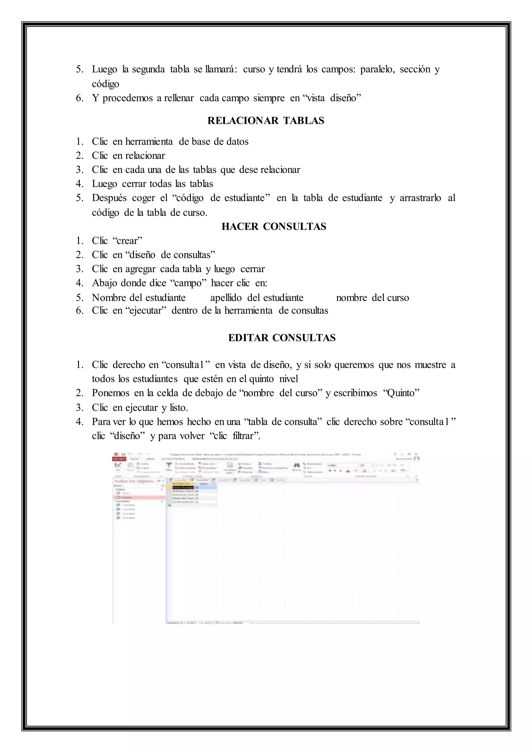 5. Luego la segunda tabla se llamará: curso y tendrá los campos: paralelo, sección y
código
6. Y procedemos a rellenar cada campo siempre en “vista diseño”
RELACIONAR TABLAS
1. Clic en herramienta de base de datos
2. Clic en relacionar
3. Clic en cada una de las tablas que dese relacionar
4. Luego cerrar todas las tablas
5. Después coger el “código de estudiante” en la tabla de estudiante y arrastrarlo al
código de la tabla de curso.
HACER CONSULTAS
1. Clic “crear”
2. Clic en “diseño de consultas”
3. Clic en agregar cada tabla y luego cerrar
4. Abajo donde dice “campo” hacer clic en:
5. Nombre del estudiante apellido del estudiante nombre del curso
6. Clic en “ejecutar” dentro de la herramienta de consultas
EDITAR CONSULTAS
1. Clic derecho en “consulta1” en vista de diseño, y si solo queremos que nos muestre a
todos los estudiantes que estén en el quinto nivel
2. Ponemos en la celda de debajo de “nombre del curso” y escribimos “Quinto”
3. Clic en ejecutar y listo.
4. Para ver lo que hemos hecho en una “tabla de consulta” clic derecho sobre “consulta1”
clic “diseño” y para volver “clic filtrar”.
 