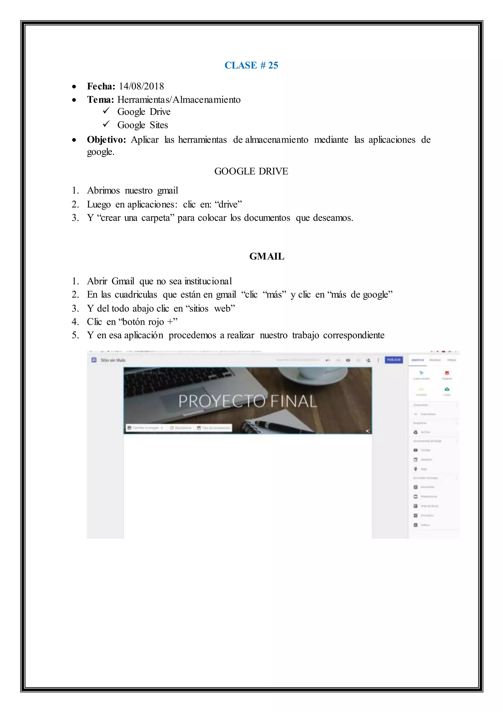CLASE # 25
 Fecha: 14/08/2018
 Tema: Herramientas/Almacenamiento
 Google Drive
 Google Sites
 Objetivo: Aplicar las herramientas de almacenamiento mediante las aplicaciones de
google.
GOOGLE DRIVE
1. Abrimos nuestro gmail
2. Luego en aplicaciones: clic en: “drive”
3. Y “crear una carpeta” para colocar los documentos que deseamos.
GMAIL
1. Abrir Gmail que no sea institucional
2. En las cuadriculas que están en gmail “clic “más” y clic en “más de google”
3. Y del todo abajo clic en “sitios web”
4. Clic en “botón rojo +”
5. Y en esa aplicación procedemos a realizar nuestro trabajo correspondiente
 